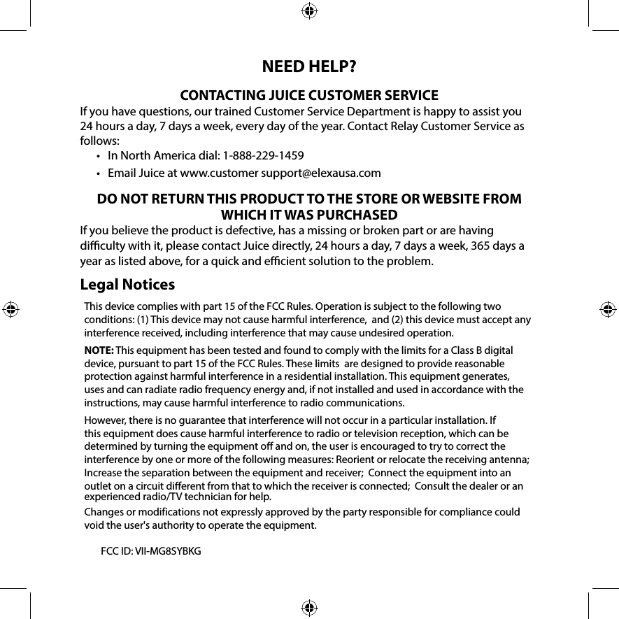 NEED HELP?CONTACTING JUICE CUSTOMER SERVICEIf you have questions, our trained Customer Service Department is happy to assist you 24 hours a day, 7 days a week, every day of the year. Contact Relay Customer Service as follows:•   In North America dial: 1-888-229-1459•   Email Juice at www.customer support@elexausa.comDO NOT RETURN THIS PRODUCT TO THE STORE OR WEBSITE FROM WHICH IT WAS PURCHASEDIf you believe the product is defective, has a missing or broken part or are having diculty with it, please contact Juice directly, 24 hours a day, 7 days a week, 365 days a year as listed above, for a quick and ecient solution to the problem.Legal NoticesThis device complies with part 15 of the FCC Rules. Operation is subject to the following two conditions: (1) This device may not cause harmful interference,  and (2) this device must accept any interference received, including interference that may cause undesired operation.NOTE: This equipment has been tested and found to comply with the limits for a Class B digital device, pursuant to part 15 of the FCC Rules. These limits  are designed to provide reasonable protection against harmful interference in a residential installation. This equipment generates, uses and can radiate radio frequency energy and, if not installed and used in accordance with the instructions, may cause harmful interference to radio communications. However, there is no guarantee that interference will not occur in a particular installation. If this equipment does cause harmful interference to radio or television reception, which can be determined by turning the equipment o and on, the user is encouraged to try to correct the interference by one or more of the following measures: Reorient or relocate the receiving antenna; Increase the separation between the equipment and receiver;  Connect the equipment into an outlet on a circuit dierent from that to which the receiver is connected;  Consult the dealer or an experienced radio/TV technician for help. Changes or modifications not expressly approved by the party responsible for compliance could void the user&apos;s authority to operate the equipment.           FCC ID: VII-MG8SYBKG 