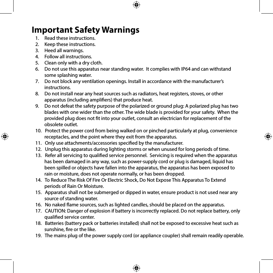 Important Safety Warnings1.     Read these instructions.2.     Keep these instructions.3.     Heed all warnings.4.     Follow all instructions.5.     Clean only with a dry cloth. 6.     Do not use this apparatus near standing water.  It complies with IP64 and can withstand some splashing water.7.     Do not block any ventilation openings. Install in accordance with the manufacturer’s instructions.8.     Do not install near any heat sources such as radiators, heat registers, stoves, or other apparatus (including ampliers) that produce heat.9.     Do not defeat the safety purpose of the polarized or ground plug: A polarized plug has two blades with one wider than the other. The wide blade is provided for your safety.  When the provided plug does not t into your outlet, consult an electrician for replacement of the obsolete outlet. 10.   Protect the power cord from being walked on or pinched particularly at plug, convenience    receptacles, and the point where they exit from the apparatus.11.   Only use attachments/accessories specied by the manufacturer.12.   Unplug this apparatus during lighting storms or when unused for long periods of time.13.   Refer all servicing to qualied service personnel.  Servicing is required when the apparatus has been damaged in any way, such as power-supply cord or plug is damaged, liquid has been spilled or objects have fallen into the apparatus, the apparatus has been exposed to rain or moisture, does not operate normally, or has been dropped.14.   To Reduce The Risk Of Fire Or Electric Shock, Do Not Expose This Apparatus To Extend periods of Rain Or Moisture.15.   Apparatus shall not be submerged or dipped in water, ensure product is not used near any source of standing water.16.   No naked ame sources, such as lighted candles, should be placed on the apparatus.17.   CAUTION: Danger of explosion if battery is incorrectly replaced. Do not replace battery, only qualied service center.18.   Batteries (battery pack or batteries installed) shall not be exposed to excessive heat such as sunshine, re or the like.19.   The mains plug of the power supply cord (or appliance coupler) shall remain readily operable.