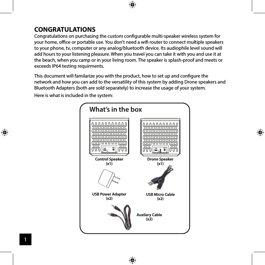 CONGRATULATIONSCongratulations on purchasing the custom congurable multi-speaker wireless system for your home, oce or portable use. You don&apos;t need a wi router to connect multiple speakers to your phone, tv, computer or any analog/bluetooth device. Its audiophile level sound will add hours to your listening pleasure. When you travel you can take it with you and use it at the beach, when you camp or in your living room. The speaker is splash-proof and meets or exceeds IP64 testing requirments.This document will familarize you with the product, how to set up and congure the network and how you can add to the versatility of this system by adding Drone speakers and Bluetooth Adapters (both are sold separately) to increase the usage of your system. Here is what is included in the system:   What’s in the boxControl Speaker(x1)Drone Speaker(x1)(x1)USB AUXUSB AUXUSB Power Adapter(x2)USB Micro Cable(x2)Auxilary Cable(x2)1