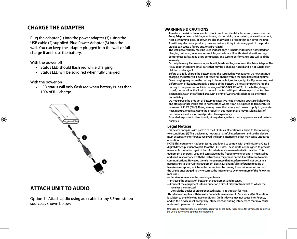 CHARGE THE ADAPTERPlug the adapter (1) into the power adapter (3) using the USB cable (2) supplied. Plug Power Adapter (3) into the wall. You can keep the adapter plugged into the wall or full charge it and   use the battery.With the power o•  Status LED should ash red while charging•  Status LED will be solid red when fully chargedWith the power on•  LED status will only ash red when battery is less than 10% of full chargeATTACH UNIT TO AUDIOOption 1 - Attach audio using aux cable to any 3.5mm stereo source as shown below:WARNINGS &amp; CAUTIONSTo reduce the risk of re or electric shock due to accidental submersion, do not use the Relay Adapter near bathtubs, washbowls, kitchen sinks, laundry tubs, in a wet basement, near a swimming  pool, or anywhere else that water is present that can cover the unit. As with any electronic products, use care not to spill liquids into any part of the product. Liquids can cause a failure and/or a re hazard. The wall power supply must be used indoors only. It is neither designed nor tested for charging outdoors, in recreation vehicles, or on boats. Unauthorized alterations may compromise safety, regulatory compliance, and system performance, and will void the warranty. Do not place any ame sources, such as lighted candles, on or near the Relay Adapter. The Relay adapter contains small parts that may be a choking hazard and is not suitable for children under age 3.Before use, fully charge the battery using the supplied power adapter. Do not continue charging the battery if it does not reach full charge within the specied charging time.  Overcharging may cause the battery to become hot, rupture, or ignite. If you see any heat deformation or leakage, properly dispose of the battery. Do not attempt to charge the battery in temperatures outside the range of 32°-104°F (0°-40°C). If the battery begins to leak, do not allow the liquid to come in contact with your skin or eyes. If contact has been made, wash the aected area with plenty of water and seek medical attention immediately. Do not expose the product or battery to excessive heat, including direct sunlight or re and storage or use inside cars in hot weather, where it can be exposed to temperatures in excess of 115°F (60°C). Doing so may cause the battery and power  supply to generate heat, rupture, or ignite. Using the product in this manner also may result in a loss of performance and a shortened product life expectancy. Extended exposure to direct sunlight may damage the external appearance and material qualities.  Legal NoticesThis device complies with part 15 of the FCC Rules. Operation is subject to the following two conditions: (1) This device may not cause harmful interference,  and (2) this device must accept any interference received, including interference that may cause undesired operation.NOTE: This equipment has been tested and found to comply with the limits for a Class B digital device, pursuant to part 15 of the FCC Rules. These limits  are designed to provide reasonable protection against harmful interference in a residential installation. This equipment generates, uses and can radiate radio frequency energy and, if not installed and used in accordance with the instructions, may cause harmful interference to radio communications. However, there is no guarantee that interference will not occur in a particular installation. If this equipment does cause harmful interference to radio or television reception, which can be determined by turning the equipment o and on, the user is encouraged to try to correct the interference by one or more of the following measures:— Reorient or relocate the receiving antenna. —Increase the separation between the equipment and receiver. —Connect the equipment into an outlet on a circuit dierent from that to which the       receiver is connected. — Consult the dealer or an experienced radio/TV technician for help.  This device complies with Industry Canada license-exempt RSS standard(s). Operation is subject to the following two conditions: (1) this device may not cause interference, and (2) this device must accept any interference, including interference that may cause undesired operation of the device.   