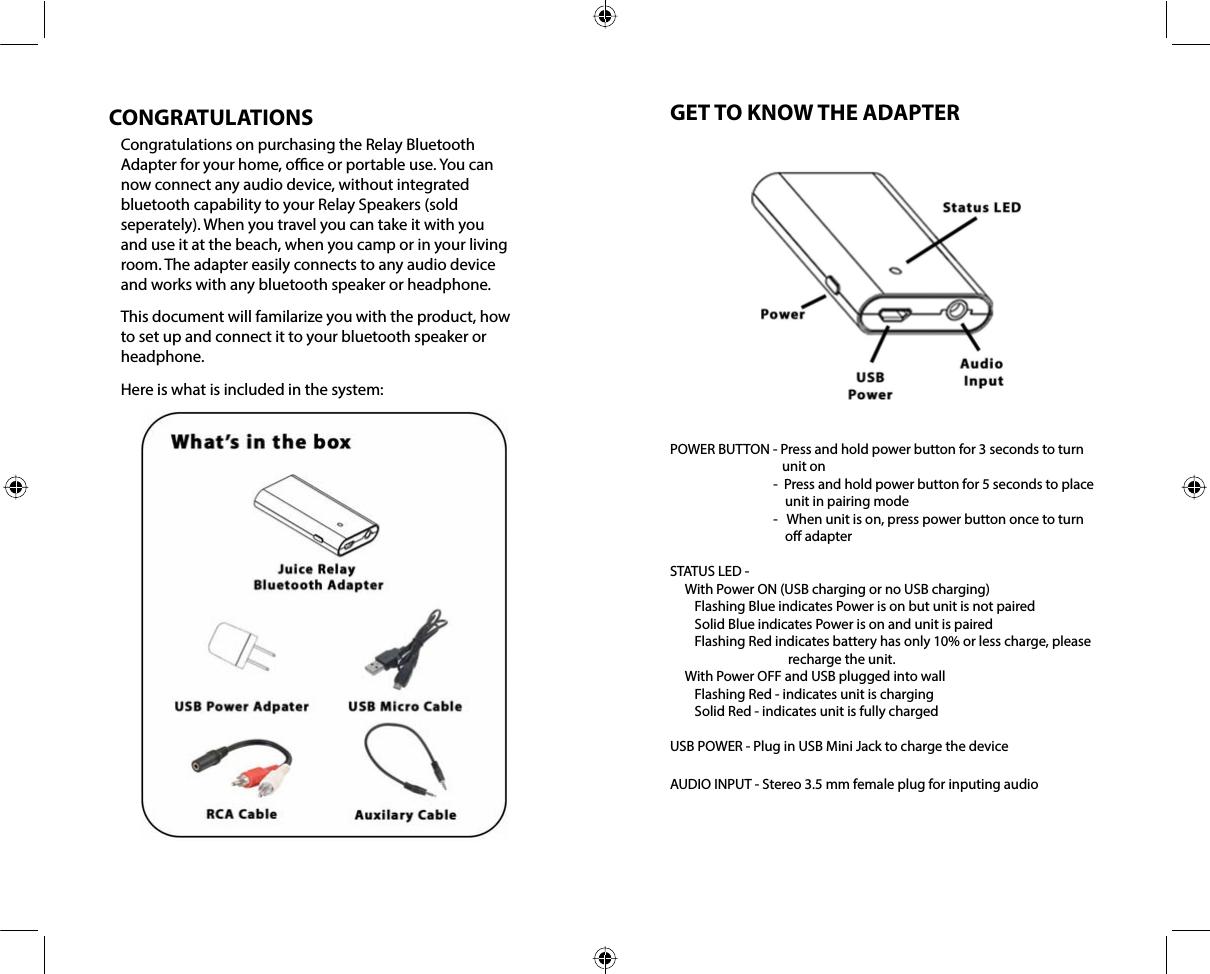 CONGRATULATIONSCongratulations on purchasing the Relay Bluetooth Adapter for your home, oce or portable use. You can now connect any audio device, without integrated bluetooth capability to your Relay Speakers (sold seperately). When you travel you can take it with you and use it at the beach, when you camp or in your living room. The adapter easily connects to any audio device and works with any bluetooth speaker or headphone.This document will familarize you with the product, how to set up and connect it to your bluetooth speaker or headphone.Here is what is included in the system:GET TO KNOW THE ADAPTERPOWER BUTTON - Press and hold power button for 3 seconds to turn unit on-  Press and hold power button for 5 seconds to place unit in pairing mode-   When unit is on, press power button once to turn o adapterSTATUS LED -      With Power ON (USB charging or no USB charging)        Flashing Blue indicates Power is on but unit is not paired        Solid Blue indicates Power is on and unit is paired        Flashing Red indicates battery has only 10% or less charge, please recharge the unit.     With Power OFF and USB plugged into wall        Flashing Red - indicates unit is charging        Solid Red - indicates unit is fully chargedUSB POWER - Plug in USB Mini Jack to charge the deviceAUDIO INPUT - Stereo 3.5 mm female plug for inputing audio
