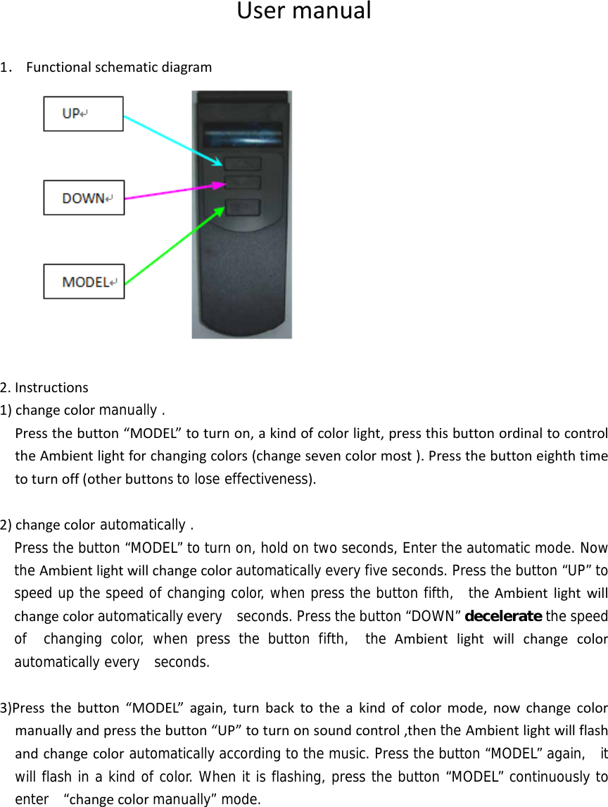 Usermanual1． Functionalschematicdiagram2.Instructions1)changecolormanually . Pressthebutton“MODEL”toturnon,akindofcolorlight,pressthisbuttonordinaltocontroltheAmbientlightforchangingcolors(changesevencolormost).Pressthebuttoneighthtimetoturnoff(otherbuttonsto lose effectiveness).2)changecolor automatically .   Press the button “MODEL” to turn on, hold on two seconds, Enter the automatic mode. Now the Ambientlightwillchangecolorautomatically every five seconds. Press the button “UP” to speed up the speed of changing color, when press the button fifth,  the Ambientlightwillchangecolorautomatically every   seconds. Press the button “DOWN” decelerate the speed of  changing color, when press the button fifth,  the Ambientlightwillchangecolorautomatically every  seconds.  3)Pressthebutton“MODEL”again,turnbacktotheakindofcolormode,nowchangecolormanuallyandpressthebutton“UP”toturnonsoundcontrol,thenthe Ambientlightwillflashandchangecolorautomatically according to the music. Press the button “MODEL” again,  it will flash in a kind of color. When it is flashing, press the button “MODEL” continuously to enter  “changecolormanually” mode.   