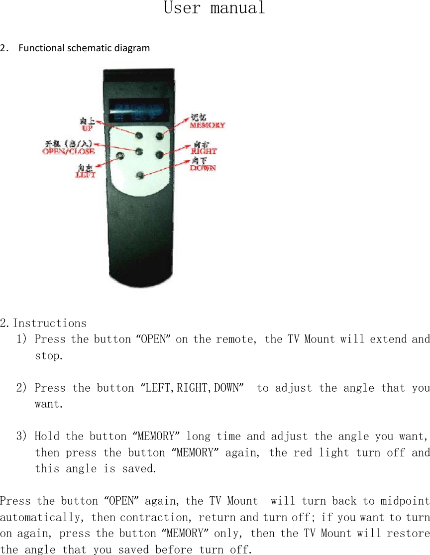 User manual  2． Functionalschematicdiagram  2.Instructions 1) Press the button “OPEN” on the remote, the TV Mount will extend and stop.  2) Press the button “LEFT,RIGHT,DOWN”  to adjust the angle that you want.  3) Hold the button “MEMORY” long time and adjust the angle you want, then press the button “MEMORY” again, the red light turn off and this angle is saved.  Press the button “OPEN” again,the TV Mount  will turn back to midpoint automatically, then contraction, return and turn off; if you want to turn on again, press the button “MEMORY” only, then the TV Mount will restore the angle that you saved before turn off.   