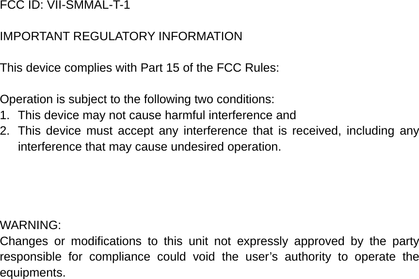  FCC ID: VII-SMMAL-T-1  IMPORTANT REGULATORY INFORMATION  This device complies with Part 15 of the FCC Rules:  Operation is subject to the following two conditions: 1.  This device may not cause harmful interference and 2.  This device must accept any interference that is received, including any interference that may cause undesired operation.     WARNING: Changes or modifications to this unit not expressly approved by the party responsible for compliance could void the user’s authority to operate the equipments. 