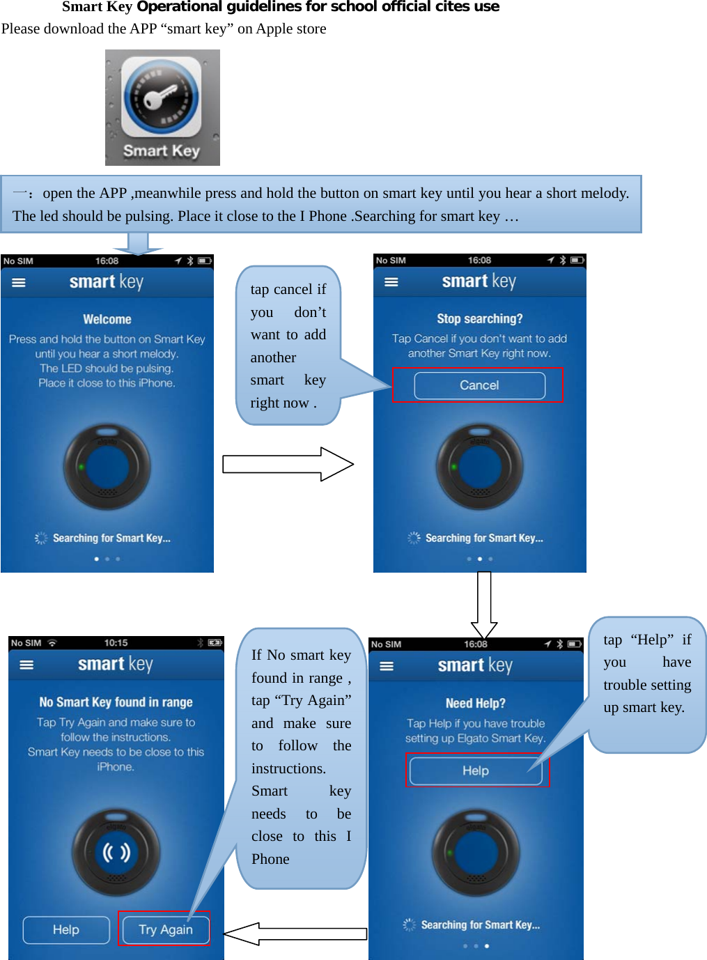 Smart Key Operational guidelines for school official cites use Please download the APP “smart key” on Apple store                                                         一：open the APP ,meanwhile press and hold the button on smart key until you hear a short melody. The led should be pulsing. Place it close to the I Phone .Searching for smart key … tap cancel if you don’t want to add another smart key right now .                          tap “Help” if you have trouble setting up smart key.  If No smart key found in range , tap “Try Again” and make sure to follow the instructions. Smart key needs to be close to this I Phone     