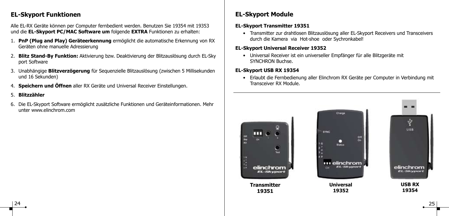 EL-Skyport FunktionenAlle EL-RX Ger&auml;te k&ouml;nnen per Computer fernbedient werden. Benutzen Sie 19354 mit 19353 und die EL-Skyport PC/MAC Software um folgende EXTRA Funktionen zu erhalten:1.  PnP (Plug and Play) Ger&auml;teerkennung erm&ouml;glicht die automatische Erkennung von RX    Ger&auml;ten ohne manuelle Adressierung2.  Blitz Stand-By Funktion: Aktivierung bzw. Deaktivierung der Blitzausl&ouml;sung durch EL-Sky   port Software3.  Unabh&auml;ngige Blitzverz&ouml;gerung f&uuml;r Sequenzielle Blitzausl&ouml;sung (zwischen 5 Millisekunden    und 16 Sekunden)4.  Speichern und &Ouml;ffnen aller RX Ger&auml;te und Universal Receiver Einstellungen.5.  Blitzz&auml;hler6.  Die EL-Skyport Software erm&ouml;glicht zus&auml;tzliche Funktionen und Ger&auml;teinformationen. Mehr    unter www.elinchrom.comEL-Skyport ModuleEL-Skyport Transmitter 19351  &bull;  Transmitter zur drahtlosen Blitzausl&ouml;sung aller EL-Skyport Receivers und Transceivers      durch die Kamera  via  Hot-shoe  oder Sychronkabel!EL-Skyport Universal Receiver 19352  &bull;  Universal Receiver ist ein universeller Empf&auml;nger f&uuml;r alle Blitzger&auml;te mit     SYNCHRON Buchse.EL-Skyport USB RX 19354  &bull;  Erlaubt die Fernbedienung aller Elinchrom RX Ger&auml;te per Computer in Verbindung mit      Transceiver RX Module.Universal19352USB RX19354Transmitter 1935124 25