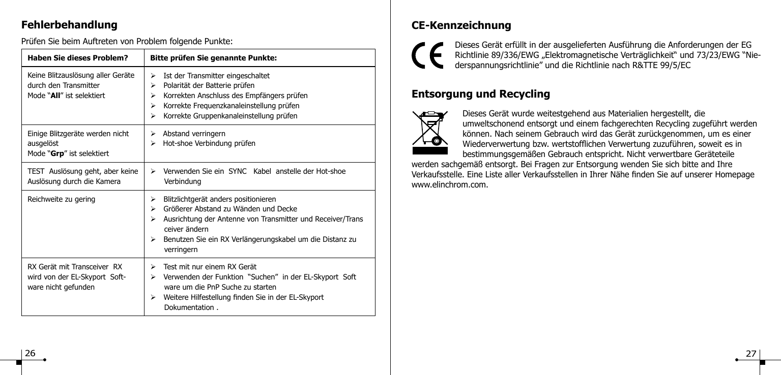 FehlerbehandlungPr&uuml;fen Sie beim Auftreten von Problem folgende Punkte:Haben Sie dieses Problem? Bitte pr&uuml;fen Sie genannte Punkte:Keine Blitzausl&ouml;sung aller Ger&auml;te durch den TransmitterMode &ldquo;All&rdquo; ist selektiert&Oslash;Ist der Transmitter eingeschaltet&Oslash;Polarit&auml;t der Batterie pr&uuml;fen&Oslash;Korrekten Anschluss des Empf&auml;ngers pr&uuml;fen&Oslash;Korrekte Frequenzkanaleinstellung pr&uuml;fen&Oslash;Korrekte Gruppenkanaleinstellung pr&uuml;fenEinige Blitzger&auml;te werden nicht ausgel&ouml;stMode &ldquo;Grp&rdquo; ist selektiert&Oslash;   Abstand verringern&Oslash;   Hot-shoe Verbindung pr&uuml;fenTEST  Ausl&ouml;sung geht, aber keine Ausl&ouml;sung durch die Kamera&Oslash;Verwenden Sie ein  SYNC   Kabel  anstelle der Hot-shoe         VerbindungReichweite zu gering &Oslash;Blitzlichtger&auml;t anders positionieren&Oslash;Gr&ouml;&szlig;erer Abstand zu W&auml;nden und Decke&Oslash;Ausrichtung der Antenne von Transmitter und Receiver/Trans       ceiver &auml;ndern&Oslash;Benutzen Sie ein RX Verl&auml;ngerungskabel um die Distanz zu        verringernRX Ger&auml;t mit Transceiver  RXwird von der EL-Skyport  Soft-ware nicht gefunden&Oslash;Test mit nur einem RX Ger&auml;t&Oslash;Verwenden der Funktion  &ldquo;Suchen&rdquo;  in der EL-Skyport  Soft       ware um die PnP Suche zu starten&Oslash;Weitere Hilfestellung nden Sie in der EL-Skyport       Dokumentation .CE-KennzeichnungDieses Ger&auml;t erf&uuml;llt in der ausgelieferten Ausf&uuml;hrung die Anforderungen der EG Richtlinie 89/336/EWG &bdquo;Elektromagnetische Vertr&auml;glichkeit&ldquo; und 73/23/EWG &ldquo;Nie-derspannungsrichtlinie&rdquo; und die Richtlinie nach R&amp;TTE 99/5/ECEntsorgung und RecyclingDieses Ger&auml;t wurde weitestgehend aus Materialien hergestellt, die umweltschonend entsorgt und einem fachgerechten Recycling zugef&uuml;hrt werden k&ouml;nnen. Nach seinem Gebrauch wird das Ger&auml;t zur&uuml;ckgenommen, um es einer Wiederverwertung bzw. wertstofichen Verwertung zuzuf&uuml;hren, soweit es in bestimmungsgem&auml;&szlig;en Gebrauch entspricht. Nicht verwertbare Ger&auml;teteile werden sachgem&auml;&szlig; entsorgt. Bei Fragen zur Entsorgung wenden Sie sich bitte and Ihre Verkaufsstelle. Eine Liste aller Verkaufsstellen in Ihrer N&auml;he nden Sie auf unserer Homepage www.elinchrom.com.26 27