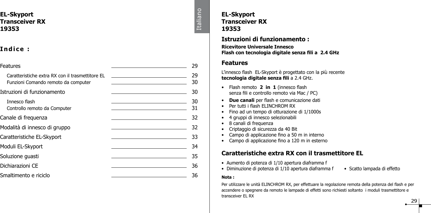 ItalianoEL-SkyportTransceiver RX19353Indice :Features  29 Caratteristiche extra RX con il trasmettitore EL  29 Funzioni Comando remoto da computer  30Istruzioni di funzionamento  30 Innesco ash  30 Controllo remoto da Computer  31Canale di frequenza  32Modalit&agrave; di innesco di gruppo  32Caratteristiche EL-Skyport  33Moduli EL-Skyport  34Soluzione guasti  35 Dichiarazioni CE  36Smaltimento e riciclo  36EL-SkyportTransceiver RX19353Istruzioni di funzionamento :Ricevitore Universale InnescoFlash con tecnologia digitale senza li a  2.4 GHz  FeaturesL&rsquo;innesco ash  EL-Skyport &egrave; progettato con la pi&ugrave; recentetecnologia digitale senza li a 2.4 GHz.&bull;  Flash remoto  2  in  1 (innesco ash  senza li e controllo remoto via Mac / PC)&bull;  Due canali per ash e comunicazione dati&bull;  Per tutti i ash ELINCHROM RX&bull;  Fino ad un tempo di otturazione di 1/1000s&bull;  4 gruppi di innesco selezionabili&bull;  8 canali di frequenza&bull;  Criptaggio di sicurezza da 40 Bit&bull;  Campo di applicazione no a 50 m in interno&bull;  Campo di applicazione no a 120 m in esternoCaratteristiche extra RX con il trasmettitore EL &bull;  Aumento di potenza di 1/10 apertura diaframma f&bull;  Diminuzione di potenza di 1/10 apertura diaframma f  &bull;  Scatto lampada di effettoNota :Per utilizzare le unit&agrave; ELINCHROM RX, per effettuare la regolazione remota della potenza del ash e per accendere o spegnere da remoto le lampade di effetti sono richiesti soltanto  i moduli trasmettitore e transceiver EL RX29