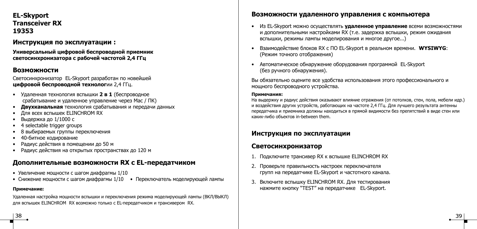 EL-SkyportTransceiver RX19353Инструкция по эксплуатации :Универсальный цифровой беспроводной приемник светосинхронизатора с рабочей частотой 2,4 ГГцВозможностиСветосинхронизатор  EL-Skyport разработан по новейшей цифровой беспроводной технологии 2,4 ГГц.&bull;  Удаленная технология вспышки 2 в 1 (беспроводное       срабатывание и удаленное управление через Mac / ПК)&bull;  Двухканальная технология срабатывания и передачи данных&bull;  Для всех вспышек ELINCHROM RX&bull;  Выдержка до 1/1000 с&bull;  4 selectable trigger groups&bull;  8 выбираемых группы переключения&bull;  40-битное кодирование&bull;  Радиус действия в помещении до 50 м&bull;  Радиус действия на открытых пространствах до 120 мДополнительные возможности RX с EL-передатчиком&bull;  Увеличение мощности с шагом диафрагмы 1/10&bull;  Снижение мощности с шагом диафрагмы 1/10  &bull;  Переключатель моделирующей лампыПримечание:Удаленная настройка мощности вспышки и переключения режима моделирующей лампы (ВКЛ/ВЫКЛ) для вспышек ELINCHROM  RX возможно только с EL-передатчиком и трансивером  RX.Инструкция по эксплуатацииСветосинхронизатор1.  Подключите трансивер RX к вспышке ELINCHROM RX2.  Проверьте правильность настроек переключателя   групп на передатчике EL-Skyport и частотного канала.3.  Включите вспышку ELINCHROM RX. Для тестирования   нажмите кнопку &ldquo;TEST&rdquo; на передатчике   EL-Skyport.Возможности удаленного управления с компьютера &bull;  Из EL-Skyport можно осуществлять удаленное управление всеми возможностями    и дополнительными настройками RX (т.е. задержка вспышки, режим ожидания      вспышки, режимы лампы моделирования и многое другое...)&bull;  Взаимодействие блоков RX c ПО EL-Skyport в реальном времени.  WYSIWYG:       (Режим точного отображения)&bull;  Автоматическое обнаружение оборудования программой  EL-Skyport   (без ручного обнаружения).Вы обязательно оцените все удобства использования этого профессионального и мощного беспроводного устройства.Примечания: На выдержку и радиус действия оказывают влияние отражения (от потолков, стен, пола, мебели идр.) и воздействия других устройств, работающих на частоте 2,4 ГГц. Для лучшего результата антенны передатчика и приемника должны находиться в прямой видимости без препятствий в виде стен или каких-либо объектов in-between them.38 39