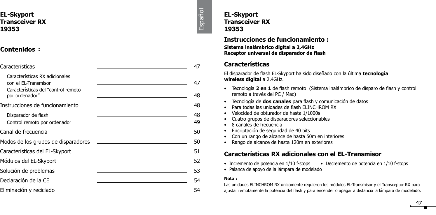 Espa&ntilde;olEL-SkyportTransceiver RX19353Caracter&iacute;sticas  47 Caracter&iacute;sticas RX adicionales   con el EL-Transmisor  47 Caracter&iacute;sticas del &ldquo;control remoto   por ordenador&rdquo;  48Instrucciones de funcionamiento  48 Disparador de ash  48 Control remoto por ordenador  49Canal de frecuencia  50Modos de los grupos de disparadores  50Caracter&iacute;sticas del EL-Skyport  51M&oacute;dulos del EL-Skyport  52Soluci&oacute;n de problemas  53 Declaraci&oacute;n de la CE  54Eliminaci&oacute;n y reciclado  54:EL-SkyportTransceiver RX19353Instrucciones de funcionamiento :Sistema inal&aacute;mbrico digital a 2,4GHzReceptor universal de disparador de ashCaracter&iacute;sticasEl disparador de ash EL-Skyport ha sido dise&ntilde;ado con la &uacute;ltima tecnolog&iacute;a wireless digital a 2,4GHz.&bull;  Tecnolog&iacute;a 2 en 1 de ash remoto  (Sistema inal&aacute;mbrico de disparo de ash y control      remoto a trav&eacute;s del PC / Mac)&bull;  Tecnolog&iacute;a de dos canales para ash y comunicaci&oacute;n de datos&bull;  Para todas las unidades de ash ELINCHROM RX&bull;  Velocidad de obturador de hasta 1/1000s&bull;  Cuatro grupos de disparadores seleccionables&bull;  8 canales de frecuencia&bull;  Encriptaci&oacute;n de seguridad de 40 bits&bull;  Con un rango de alcance de hasta 50m en interiores&bull;  Rango de alcance de hasta 120m en exterioresCaracter&iacute;sticas RX adicionales con el EL-Transmisor&bull;  Incremento de potencia en 1/10 f-stops  &bull;  Decremento de potencia en 1/10 f-stops &bull;  Palanca de apoyo de la l&aacute;mpara de modeladoNota :Las unidades ELINCHROM RX &uacute;nicamente requieren los m&oacute;dulos EL-Transmisor y el Transceptor RX para ajustar remotamente la potencia del ash y para encender o apagar a distancia la l&aacute;mpara de modelado.47