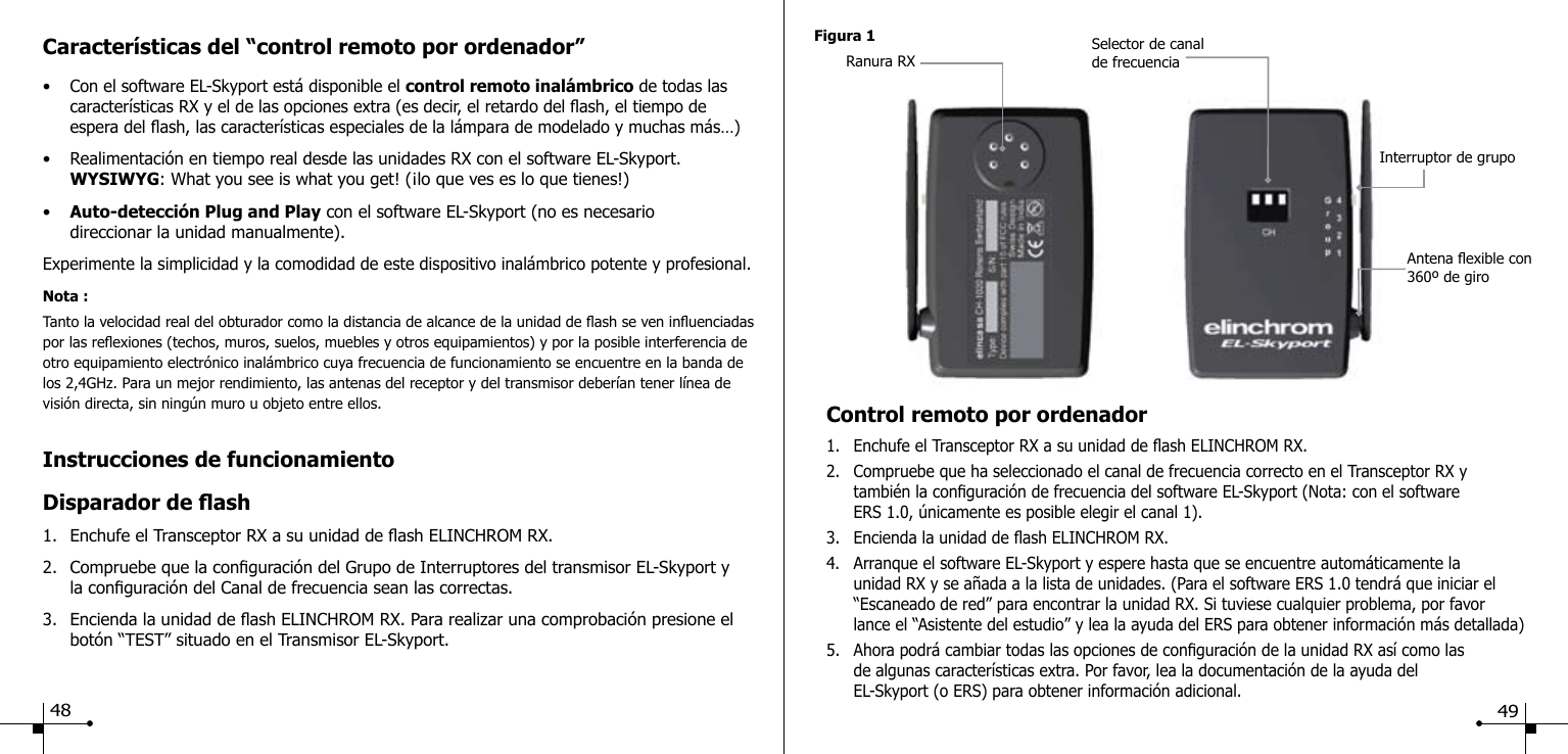 Instrucciones de funcionamientoDisparador de ash1.  Enchufe el Transceptor RX a su unidad de ash ELINCHROM RX.2.  Compruebe que la conguraci&oacute;n del Grupo de Interruptores del transmisor EL-Skyport y    la conguraci&oacute;n del Canal de frecuencia sean las correctas.3.  Encienda la unidad de ash ELINCHROM RX. Para realizar una comprobaci&oacute;n presione el    bot&oacute;n &ldquo;TEST&rdquo; situado en el Transmisor EL-Skyport.Caracter&iacute;sticas del &ldquo;control remoto por ordenador&rdquo;&bull; Con el software EL-Skyport est&aacute; disponible el control remoto inal&aacute;mbrico de todas las    caracter&iacute;sticas RX y el de las opciones extra (es decir, el retardo del ash, el tiempo de      espera del ash, las caracter&iacute;sticas especiales de la l&aacute;mpara de modelado y muchas m&aacute;s&hellip;)&bull;  Realimentaci&oacute;n en tiempo real desde las unidades RX con el software EL-Skyport.  WYSIWYG: What you see is what you get! (&iexcl;lo que ves es lo que tienes!)&bull;  Auto-detecci&oacute;n Plug and Play con el software EL-Skyport (no es necesario      direccionar la unidad manualmente).Experimente la simplicidad y la comodidad de este dispositivo inal&aacute;mbrico potente y profesional.Nota :Tanto la velocidad real del obturador como la distancia de alcance de la unidad de ash se ven inuenciadas por las reexiones (techos, muros, suelos, muebles y otros equipamientos) y por la posible interferencia de otro equipamiento electr&oacute;nico inal&aacute;mbrico cuya frecuencia de funcionamiento se encuentre en la banda de los 2,4GHz. Para un mejor rendimiento, las antenas del receptor y del transmisor deber&iacute;an tener l&iacute;nea de visi&oacute;n directa, sin ning&uacute;n muro u objeto entre ellos.Figura 1Ranura RXSelector de canal de frecuenciaInterruptor de grupoAntena exible con 360&ordm; de giroControl remoto por ordenador1.  Enchufe el Transceptor RX a su unidad de ash ELINCHROM RX.2.  Compruebe que ha seleccionado el canal de frecuencia correcto en el Transceptor RX y      tambi&eacute;n la conguraci&oacute;n de frecuencia del software EL-Skyport (Nota: con el software      ERS 1.0, &uacute;nicamente es posible elegir el canal 1).3.  Encienda la unidad de ash ELINCHROM RX.4.  Arranque el software EL-Skyport y espere hasta que se encuentre autom&aacute;ticamente la      unidad RX y se a&ntilde;ada a la lista de unidades. (Para el software ERS 1.0 tendr&aacute; que iniciar el      &ldquo;Escaneado de red&rdquo; para encontrar la unidad RX. Si tuviese cualquier problema, por favor   lance el &ldquo;Asistente del estudio&rdquo; y lea la ayuda del ERS para obtener informaci&oacute;n m&aacute;s detallada)5.  Ahora podr&aacute; cambiar todas las opciones de conguraci&oacute;n de la unidad RX as&iacute; como las      de algunas caracter&iacute;sticas extra. Por favor, lea la documentaci&oacute;n de la ayuda del        EL-Skyport (o ERS) para obtener informaci&oacute;n adicional.48 49
