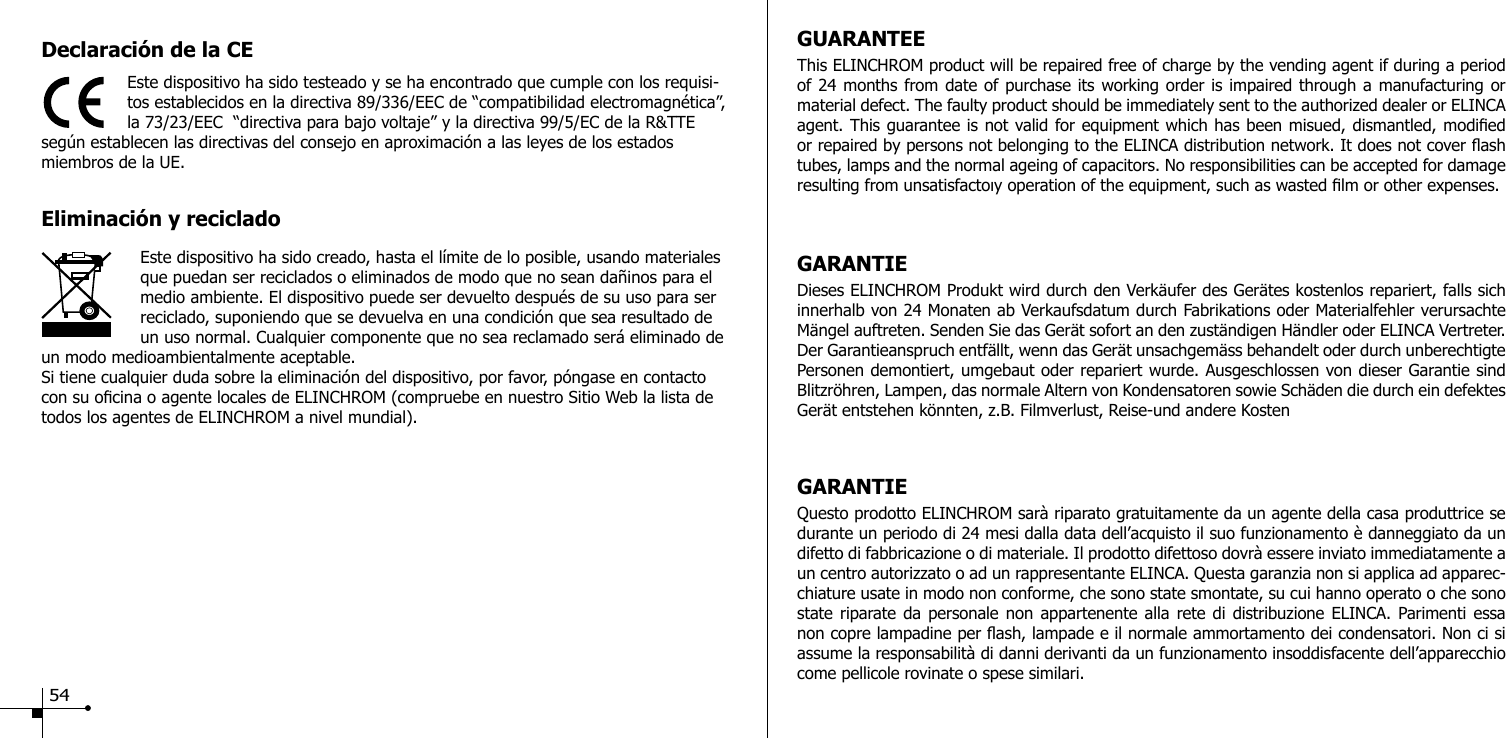 Declaraci&oacute;n de la CEEste dispositivo ha sido testeado y se ha encontrado que cumple con los requisi-tos establecidos en la directiva 89/336/EEC de &ldquo;compatibilidad electromagn&eacute;tica&rdquo;, la 73/23/EEC  &ldquo;directiva para bajo voltaje&rdquo; y la directiva 99/5/EC de la R&amp;TTE seg&uacute;n establecen las directivas del consejo en aproximaci&oacute;n a las leyes de los estados miembros de la UE.Eliminaci&oacute;n y reciclado                    Este dispositivo ha sido creado, hasta el l&iacute;mite de lo posible, usando materiales que puedan ser reciclados o eliminados de modo que no sean da&ntilde;inos para el medio ambiente. El dispositivo puede ser devuelto despu&eacute;s de su uso para ser reciclado, suponiendo que se devuelva en una condici&oacute;n que sea resultado de un uso normal. Cualquier componente que no sea reclamado ser&aacute; eliminado de un modo medioambientalmente aceptable.Si tiene cualquier duda sobre la eliminaci&oacute;n del dispositivo, por favor, p&oacute;ngase en contacto con su ocina o agente locales de ELINCHROM (compruebe en nuestro Sitio Web la lista de todos los agentes de ELINCHROM a nivel mundial).GUARANTEEThis ELINCHROM product will be repaired free of charge by the vending agent if during a period of 24 months from date of purchase its working order is impaired through a manufacturing or material defect. The faulty product should be immediately sent to the authorized dealer or ELINCA agent. This guarantee is not valid for equipment which has been misued, dismantled, modied or repaired by persons not belonging to the ELINCA distribution network. It does not cover ash tubes, lamps and the normal ageing of capacitors. No responsibilities can be accepted for damage resulting from unsatisfactoıy operation of the equipment, such as wasted lm or other expenses. GARANTIEDieses ELINCHROM Produkt wird durch den Verk&auml;ufer des Ger&auml;tes kostenlos repariert, falls sich innerhalb von 24 Monaten ab Verkaufsdatum durch Fabrikations oder Materialfehler verursachte M&auml;ngel auftreten. Senden Sie das Ger&auml;t sofort an den zust&auml;ndigen H&auml;ndler oder ELINCA Vertreter. Der Garantieanspruch entf&auml;llt, wenn das Ger&auml;t unsachgem&auml;ss behandelt oder durch unberechtigte Personen demontiert, umgebaut oder repariert wurde. Ausgeschlossen von dieser Garantie sind Blitzr&ouml;hren, Lampen, das normale Altern von Kondensatoren sowie Sch&auml;den die durch ein defektes Ger&auml;t entstehen k&ouml;nnten, z.B. Filmverlust, Reise-und andere KostenGARANTIEQuesto prodotto ELINCHROM sar&agrave; riparato gratuitamente da un agente della casa produttrice se durante un periodo di 24 mesi dalla data dell&rsquo;acquisto il suo funzionamento &egrave; danneggiato da un difetto di fabbricazione o di materiale. Il prodotto difettoso dovr&agrave; essere inviato immediatamente a un centro autorizzato o ad un rappresentante ELINCA. Questa garanzia non si applica ad apparec-chiature usate in modo non conforme, che sono state smontate, su cui hanno operato o che sono state riparate da personale non appartenente alla rete di distribuzione ELINCA. Parimenti essa non copre lampadine per ash, lampade e il normale ammortamento dei condensatori. Non ci si assume la responsabilit&agrave; di danni derivanti da un funzionamento insoddisfacente dell&rsquo;apparecchio come pellicole rovinate o spese similari. 54