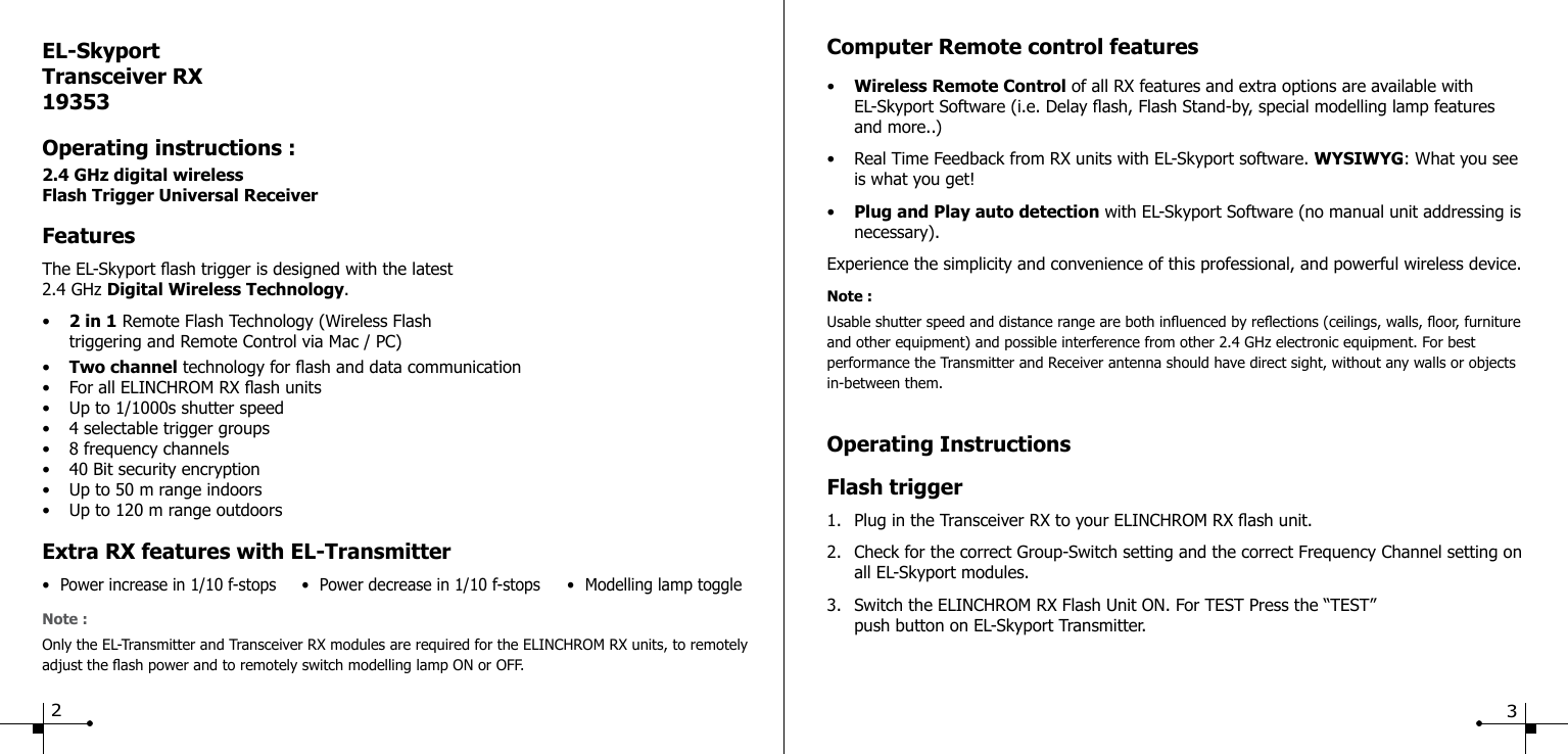 Operating InstructionsFlash trigger1.  Plug in the Transceiver RX to your ELINCHROM RX ash unit.2.  Check for the correct Group-Switch setting and the correct Frequency Channel setting on    all EL-Skyport modules.3.  Switch the ELINCHROM RX Flash Unit ON. For TEST Press the &ldquo;TEST&rdquo;        push button on EL-Skyport Transmitter.EL-SkyportTransceiver RX19353Operating instructions :2.4 GHz digital wirelessFlash Trigger Universal ReceiverFeaturesThe EL-Skyport ash trigger is designed with the latest 2.4 GHz Digital Wireless Technology.&bull;  2 in 1 Remote Flash Technology (Wireless Flash  triggering and Remote Control via Mac / PC)&bull;  Two channel technology for ash and data communication&bull;  For all ELINCHROM RX ash units&bull;  Up to 1/1000s shutter speed&bull;  4 selectable trigger groups&bull;  8 frequency channels&bull;  40 Bit security encryption&bull;  Up to 50 m range indoors&bull;  Up to 120 m range outdoorsExtra RX features with EL-Transmitter&bull;  Power increase in 1/10 f-stops  &bull;  Power decrease in 1/10 f-stops  &bull;  Modelling lamp toggleNote :Only the EL-Transmitter and Transceiver RX modules are required for the ELINCHROM RX units, to remotely adjust the ash power and to remotely switch modelling lamp ON or OFF.23Computer Remote control features&bull;  Wireless Remote Control of all RX features and extra options are available with  EL-Skyport Software (i.e. Delay ash, Flash Stand-by, special modelling lamp features  and more..)&bull;  Real Time Feedback from RX units with EL-Skyport software. WYSIWYG: What you see    is what you get!&bull;  Plug and Play auto detection with EL-Skyport Software (no manual unit addressing is  necessary).Experience the simplicity and convenience of this professional, and powerful wireless device.Note :Usable shutter speed and distance range are both inuenced by reections (ceilings, walls, oor, furniture and other equipment) and possible interference from other 2.4 GHz electronic equipment. For best performance the Transmitter and Receiver antenna should have direct sight, without any walls or objects in-between them.