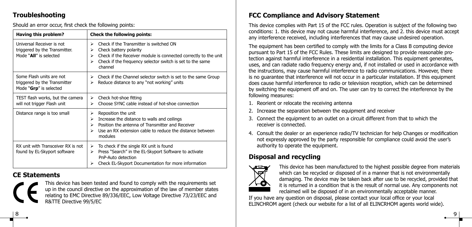 TroubleshootingShould an error occur, rst check the following points:Having this problem? Check the following points:Universal Receiver is nottriggered by the Transmitter.Mode &ldquo;All&rdquo; is selected&Oslash;Check if the Transmitter is switched ON&Oslash;Check battery polarity&Oslash;Check if the Receiver module is connected correctly to the unit&Oslash;Check if the frequency selector switch is set to the same       channelSome Flash units are nottriggered by the TransmitterMode &ldquo;Grp&rdquo; is selected&Oslash;   Check if the Channel selector switch is set to the same Group&Oslash;   Reduce distance to any &ldquo;not working&rdquo; unitsTEST ash works, but the camera will not trigger Flash unit&Oslash;Check hot-shoe tting&Oslash;Choose SYNC cable instead of hot-shoe connectionDistance range is too small &Oslash;Reposition the unit&Oslash;Increase the distance to walls and ceilings&Oslash;Position the antenna of Transmitter and Receiver&Oslash;Use an RX extension cable to reduce the distance between       modulesRX unit with Transceiver RX is not found by EL-Skyport software&Oslash;To check if the single RX unit is found&Oslash;Press &ldquo;Search&rdquo; in the EL-Skyport Software to activate      PnP-Auto detection&Oslash;Check EL-Skyport Documentation for more informationCE StatementsThis device has been tested and found to comply with the requirements set up in the council directive on the approximation of the law of member states relating to EMC Directive 89/336/EEC, Low Voltage Directive 73/23/EEC and R&amp;TTE Directive 99/5/ECFCC Compliance and Advisory StatementThis device complies with Part 15 of the FCC rules. Operation is subject of the following two conditions: 1. this device may not cause harmful interference, and 2. this device must accept any interference received, including interferences that may cause undesired operation.The equipment has been certied to comply with the limits for a Class B computing device pursuant to Part 15 of the FCC Rules. These limits are designed to provide reasonable pro-tection against harmful interference in a residential installation. This equipment generates, uses, and can radiate radio frequency energy and, if not installed or used in accordance with the instructions, may cause harmful interference to radio communications. However, there is no guarantee that interference will not occur in a particular installation. If this equipment does cause harmful interference to radio or television reception, which can be determined by switching the equipment off and on. The user can try to correct the interference by the following measures:1.  Reorient or relocate the receiving antenna2.  Increase the separation between the equipment and receiver3.  Connect the equipment to an outlet on a circuit different from that to which the      receiver is connected.4.  Consult the dealer or an experience radio/TV technician for help Changes or modication    not expressly approved by the party responsible for compliance could avoid the user&rsquo;s      authority to operate the equipment.Disposal and recycling                    This device has been manufactured to the highest possible degree from materials    which can be recycled or disposed of in a manner that is not environmentally damaging. The device may be taken back after use to be recycled, provided that it is returned in a condition that is the result of normal use. Any components not reclaimed will be disposed of in an environmentally acceptable manner.If you have any question on disposal, please contact your local ofce or your local ELINCHROM agent (check our website for a list of all ELINCRHOM agents world wide).89