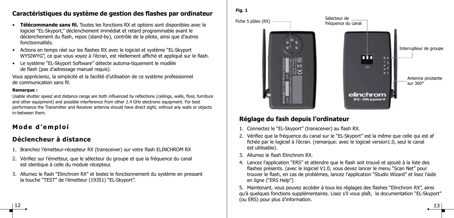 Mode d&rsquo;emploiD&eacute;clencheur &agrave; distance1.  Branchez l&rsquo;&eacute;metteur-r&eacute;cepteur RX (transceiver) sur votre ash ELINCHROM RX 2.  V&eacute;riez sur l&rsquo;&eacute;metteur, que le s&eacute;lecteur du groupe et que la fr&eacute;quence du canal  est identique &agrave; celle du module r&eacute;cepteur.3.  Allumez le ash &ldquo;Elinchrom RX&rdquo; et testez le fonctionnement du syst&egrave;me en pressant   la touche &ldquo;TEST&rdquo; de l&rsquo;&eacute;metteur (19351) &ldquo;EL-Skyport&rdquo;.Caract&eacute;ristiques du syst&egrave;me de gestion des ashes par ordinateur&bull;  T&eacute;l&eacute;commande sans l. Toutes les fonctions RX et options sont disponibles avec le      logiciel &ldquo;EL-Skyport,&rdquo; d&eacute;clenchement imm&eacute;diat et retard programmable avant le      d&eacute;clenchement du ash, repos (stand-by), contr&ocirc;le de la pilote, ainsi que d&rsquo;autres      fonctionnalit&eacute;s.&bull;  Actions en temps r&eacute;el sur les ashes RX avec le logiciel et syst&egrave;me &ldquo;EL-Skyport   WYSIWYG&rdquo;, ce que vous voyez &agrave; l&rsquo;&eacute;cran, est r&eacute;ellement afch&eacute; et appliqu&eacute; sur le ash.&bull;  Le syst&egrave;me &ldquo;EL-Skyport Software&rdquo; d&eacute;tecte automa-tiquement le mod&egrave;le   de ash (pas d&rsquo;adressage manuel requis).Vous appr&eacute;cierez, la simplicit&eacute; et la facilit&eacute; d&rsquo;utilisation de ce syst&egrave;me professionnel de communication sans l.Remarque :Usable shutter speed and distance range are both inuenced by reections (ceilings, walls, oor, furniture and other equipment) and possible interference from other 2.4 GHz electronic equipment. For best performance the Transmitter and Receiver antenna should have direct sight, without any walls or objects in-between them.Fig. 1Fiche 5 p&ocirc;les (RX)  S&eacute;lecteur de fr&eacute;quence du canal Interrupteur de groupeAntenne pivotante sur 360&deg;R&eacute;glage du fash depuis l&rsquo;ordinateur1.  Connectez le &ldquo;EL-Skyport&rdquo; (transceiver) au ash RX.2.  V&eacute;riez que la fr&eacute;quence du canal sur le &ldquo;EL-Skyport&rdquo; est la m&ecirc;me que celle qui est af     ch&eacute;e par le logiciel &agrave; l&rsquo;&eacute;cran. (remarque: avec le logiciel version1.0, seul le canal     est utilisable).3.  Allumez le ash Elinchrom RX.4.  Lancez l&rsquo;application &ldquo;ERS&rdquo; et attendre que le ash soit trouv&eacute; et ajout&eacute; &agrave; la liste des      ashes pr&eacute;sents. (avec le logiciel V1.0, vous devez lancer le menu &ldquo;Scan Net&rdquo; pour      trouver le ash, en cas de probl&egrave;mes, lancez l&rsquo;application &ldquo;Studio Wizard&rdquo; et lisez l&rsquo;aide     en ligne (&ldquo;ERS Help&rdquo;)5.  Maintenant, vous pouvez acc&eacute;der &agrave; tous les r&eacute;glages des ashes &ldquo;Elinchrom RX&rdquo;, ainsi qu&rsquo;&agrave; quelques fonctions suppl&eacute;mentaires. Lisez s&rsquo;il vous pla&icirc;t,  la documentation &ldquo;EL-Skyport&rdquo; (ou ERS) pour plus d&rsquo;information.12 13