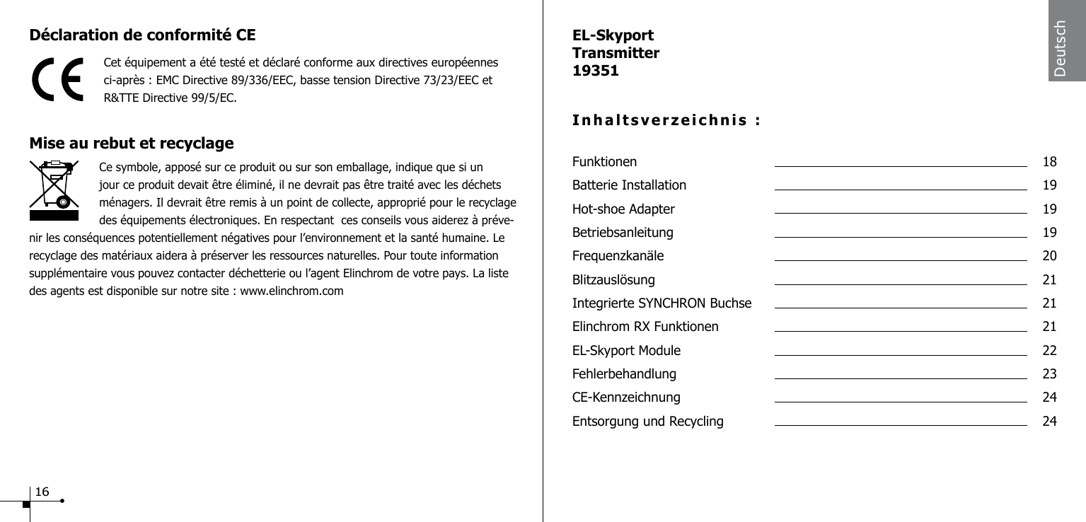 EL-SkyportTransmitter19351Inhaltsverzeichnis :Funktionen  18Batterie Installation  19Hot-shoe Adapter  19Betriebsanleitung  19Frequenzkan&auml;le  20Blitzausl&ouml;sung  21Integrierte SYNCHRON Buchse  21Elinchrom RX Funktionen  21EL-Skyport Module  22Fehlerbehandlung  23CE-Kennzeichnung  24Entsorgung und Recycling  24DeutschD&eacute;claration de conformit&eacute; CECet &eacute;quipement a &eacute;t&eacute; test&eacute; et d&eacute;clar&eacute; conforme aux directives europ&eacute;ennes ci-apr&egrave;s : EMC Directive 89/336/EEC, basse tension Directive 73/23/EEC et  R&amp;TTE Directive 99/5/EC.Mise au rebut et recyclage                    Ce symbole, appos&eacute; sur ce produit ou sur son emballage, indique que si un jour ce produit devait &ecirc;tre &eacute;limin&eacute;, il ne devrait pas &ecirc;tre trait&eacute; avec les d&eacute;chets m&eacute;nagers. Il devrait &ecirc;tre remis &agrave; un point de collecte, appropri&eacute; pour le recyclage des &eacute;quipements &eacute;lectroniques. En respectant  ces conseils vous aiderez &agrave; pr&eacute;ve-nir les cons&eacute;quences potentiellement n&eacute;gatives pour l&rsquo;environnement et la sant&eacute; humaine. Le recyclage des mat&eacute;riaux aidera &agrave; pr&eacute;server les ressources naturelles. Pour toute information suppl&eacute;mentaire vous pouvez contacter d&eacute;chetterie ou l&rsquo;agent Elinchrom de votre pays. La liste des agents est disponible sur notre site : www.elinchrom.com16