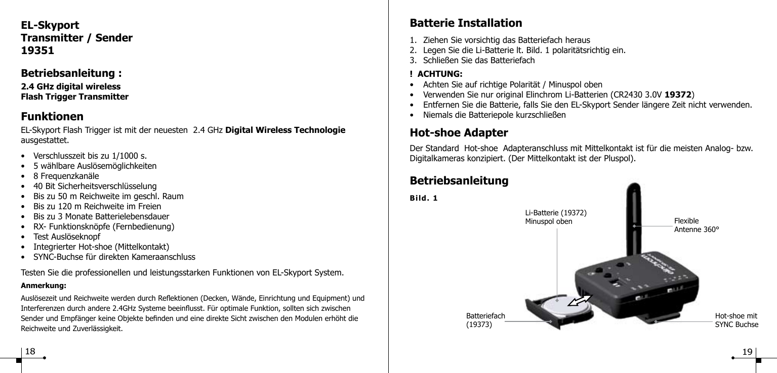 EL-SkyportTransmitter / Sender19351Betriebsanleitung :2.4 GHz digital wirelessFlash Trigger TransmitterFunktionenEL-Skyport Flash Trigger ist mit der neuesten  2.4 GHz Digital Wireless Technologie ausgestattet.&bull;  Verschlusszeit bis zu 1/1000 s.&bull;  5 w&auml;hlbare Ausl&ouml;sem&ouml;glichkeiten&bull;  8 Frequenzkan&auml;le&bull;  40 Bit Sicherheitsverschl&uuml;sselung&bull;  Bis zu 50 m Reichweite im geschl. Raum&bull;  Bis zu 120 m Reichweite im Freien&bull;  Bis zu 3 Monate Batterielebensdauer&bull;  RX- Funktionskn&ouml;pfe (Fernbedienung)&bull;  Test Ausl&ouml;seknopf&bull;  Integrierter Hot-shoe (Mittelkontakt)&bull;  SYNC-Buchse f&uuml;r direkten KameraanschlussTesten Sie die professionellen und leistungsstarken Funktionen von EL-Skyport System.Anmerkung: Ausl&ouml;sezeit und Reichweite werden durch Reektionen (Decken, W&auml;nde, Einrichtung und Equipment) und Interferenzen durch andere 2.4GHz Systeme beeinusst. F&uuml;r optimale Funktion, sollten sich zwischen Sender und Empf&auml;nger keine Objekte benden und eine direkte Sicht zwischen den Modulen erh&ouml;ht die Reichweite und Zuverl&auml;ssigkeit.Hot-shoe mitSYNC BuchseBatteriefach(19373)Li-Batterie (19372) Minuspol oben Flexible Antenne 360&deg;Bild. 1Batterie Installation1.  Ziehen Sie vorsichtig das Batteriefach heraus2.  Legen Sie die Li-Batterie lt. Bild. 1 polarit&auml;tsrichtig ein.3.  Schlie&szlig;en Sie das Batteriefach!  ACHTUNG: &bull;  Achten Sie auf richtige Polarit&auml;t / Minuspol oben&bull;  Verwenden Sie nur original Elinchrom Li-Batterien (CR2430 3.0V 19372)&bull;  Entfernen Sie die Batterie, falls Sie den EL-Skyport Sender l&auml;ngere Zeit nicht verwenden.&bull;  Niemals die Batteriepole kurzschlie&szlig;enHot-shoe AdapterDer Standard  Hot-shoe  Adapteranschluss mit Mittelkontakt ist f&uuml;r die meisten Analog- bzw. Digitalkameras konzipiert. (Der Mittelkontakt ist der Pluspol).Betriebsanleitung18 19