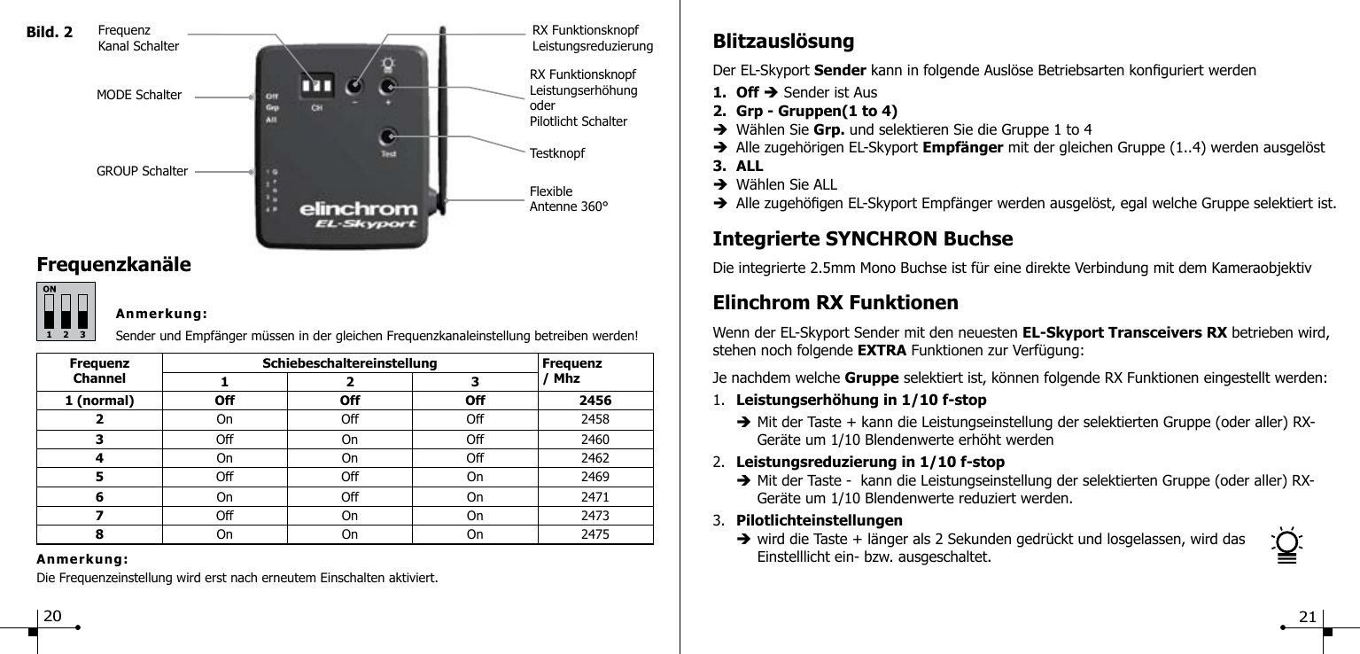 Frequenzkan&auml;leAnmerkung:Sender und Empf&auml;nger m&uuml;ssen in der gleichen Frequenzkanaleinstellung betreiben werden!Bild. 2FlexibleAntenne 360&deg;TestknopfRX FunktionsknopfLeistungserh&ouml;hungoderPilotlicht SchalterRX FunktionsknopfLeistungsreduzierungFrequenzKanal SchalterMODE SchalterGROUP SchalterFrequenzChannelSchiebeschaltereinstellung Frequenz / Mhz1231 (normal) Off Off Off 24562On Off Off 24583Off On Off 24604On  On Off 24625Off Off On 24696On Off On 24717Off On On 24738On On On 2475Anmerkung:Die Frequenzeinstellung wird erst nach erneutem Einschalten aktiviert.Blitzausl&ouml;sungDer EL-Skyport Sender kann in folgende Ausl&ouml;se Betriebsarten konguriert werden1. Off &egrave; Sender ist Aus2.  Grp - Gruppen(1 to 4)&egrave;  W&auml;hlen Sie Grp. und selektieren Sie die Gruppe 1 to 4 &egrave;  Alle zugeh&ouml;rigen EL-Skyport Empf&auml;nger mit der gleichen Gruppe (1..4) werden ausgel&ouml;st3.  ALL&egrave;  W&auml;hlen Sie ALL&egrave;  Alle zugeh&ouml;gen EL-Skyport Empf&auml;nger werden ausgel&ouml;st, egal welche Gruppe selektiert ist.Integrierte SYNCHRON BuchseDie integrierte 2.5mm Mono Buchse ist f&uuml;r eine direkte Verbindung mit dem KameraobjektivElinchrom RX FunktionenWenn der EL-Skyport Sender mit den neuesten EL-Skyport Transceivers RX betrieben wird, stehen noch folgende EXTRA Funktionen zur Verf&uuml;gung:Je nachdem welche Gruppe selektiert ist, k&ouml;nnen folgende RX Funktionen eingestellt werden:1.  Leistungserh&ouml;hung in 1/10 f-stop  &egrave; Mit der Taste + kann die Leistungseinstellung der selektierten Gruppe (oder aller) RX-     Ger&auml;te um 1/10 Blendenwerte erh&ouml;ht werden2.  Leistungsreduzierung in 1/10 f-stop &egrave; Mit der Taste -  kann die Leistungseinstellung der selektierten Gruppe (oder aller) RX-     Ger&auml;te um 1/10 Blendenwerte reduziert werden.3.  Pilotlichteinstellungen &egrave; wird die Taste + l&auml;nger als 2 Sekunden gedr&uuml;ckt und losgelassen, wird das     Einstelllicht ein- bzw. ausgeschaltet.20 21