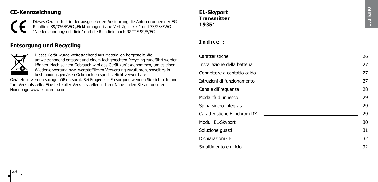 CE-KennzeichnungDieses Ger&auml;t erf&uuml;llt in der ausgelieferten Ausf&uuml;hrung die Anforderungen der EG Richtlinie 89/336/EWG &bdquo;Elektromagnetische Vertr&auml;glichkeit&ldquo; und 73/23/EWG &ldquo;Niederspannungsrichtlinie&rdquo; und die Richtlinie nach R&amp;TTE 99/5/ECEntsorgung und RecyclingDieses Ger&auml;t wurde weitestgehend aus Materialien hergestellt, die umweltschonend entsorgt und einem fachgerechten Recycling zugef&uuml;hrt werden k&ouml;nnen. Nach seinem Gebrauch wird das Ger&auml;t zur&uuml;ckgenommen, um es einer Wiederverwertung bzw. wertstofichen Verwertung zuzuf&uuml;hren, soweit es in bestimmungsgem&auml;&szlig;en Gebrauch entspricht. Nicht verwertbare Ger&auml;teteile werden sachgem&auml;&szlig; entsorgt. Bei Fragen zur Entsorgung wenden Sie sich bitte and Ihre Verkaufsstelle. Eine Liste aller Verkaufsstellen in Ihrer N&auml;he nden Sie auf unserer Homepage www.elinchrom.com.EL-SkyportTransmitter19351Indice :Caratteristiche  26Installazione della batteria  27Connettore a contatto caldo  27Istruzioni di funzionamento  27Canale diFrequenza  28Modalit&agrave; di innesco  29Spina sincro integrata  29Caratteristiche Elinchrom RX  29Moduli EL-Skyport  30Soluzione guasti  31Dichiarazioni CE  32Smaltimento e riciclo  32Italiano24
