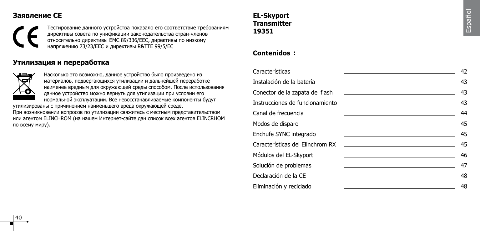 Заявление CEТестирование данного устройства показало его соответствие требованиям директивы совета по унификации законодательства стран-членов относительно директивы EMC 89/336/EEC, директивы по низкому напряжению 73/23/EEC и директивы R&amp;TTE 99/5/ECDisposal and Утилизация и переработка                    Насколько это возможно, данное устройство было произведено из материалов, подвергающихся утилизации и дальнейшей переработке наименее вредным для окружающей среды способом. После использования данное устройство можно вернуть для утилизации при условии его нормальной эксплуатации. Все невосстанавливаемые компоненты будут утилизированы с причинением наименьшего вреда окружающей среде.При возникновении вопросов по утилизации свяжитесь с местным представительством или агентом ELINCHROM (на нашем Интернет-сайте дан список всех агентов ELINCRHOM по всему миру).EL-SkyportTransmitter19351Caracter&iacute;sticas  42Instalaci&oacute;n de la bater&iacute;a  43Conector de la zapata del ash  43Instrucciones de funcionamiento  43Canal de frecuencia  44Modos de disparo  45Enchufe SYNC integrado  45Caracter&iacute;sticas del Elinchrom RX  45M&oacute;dulos del EL-Skyport  46Soluci&oacute;n de problemas  47Declaraci&oacute;n de la CE  48Eliminaci&oacute;n y reciclado  48:Espa&ntilde;ol40