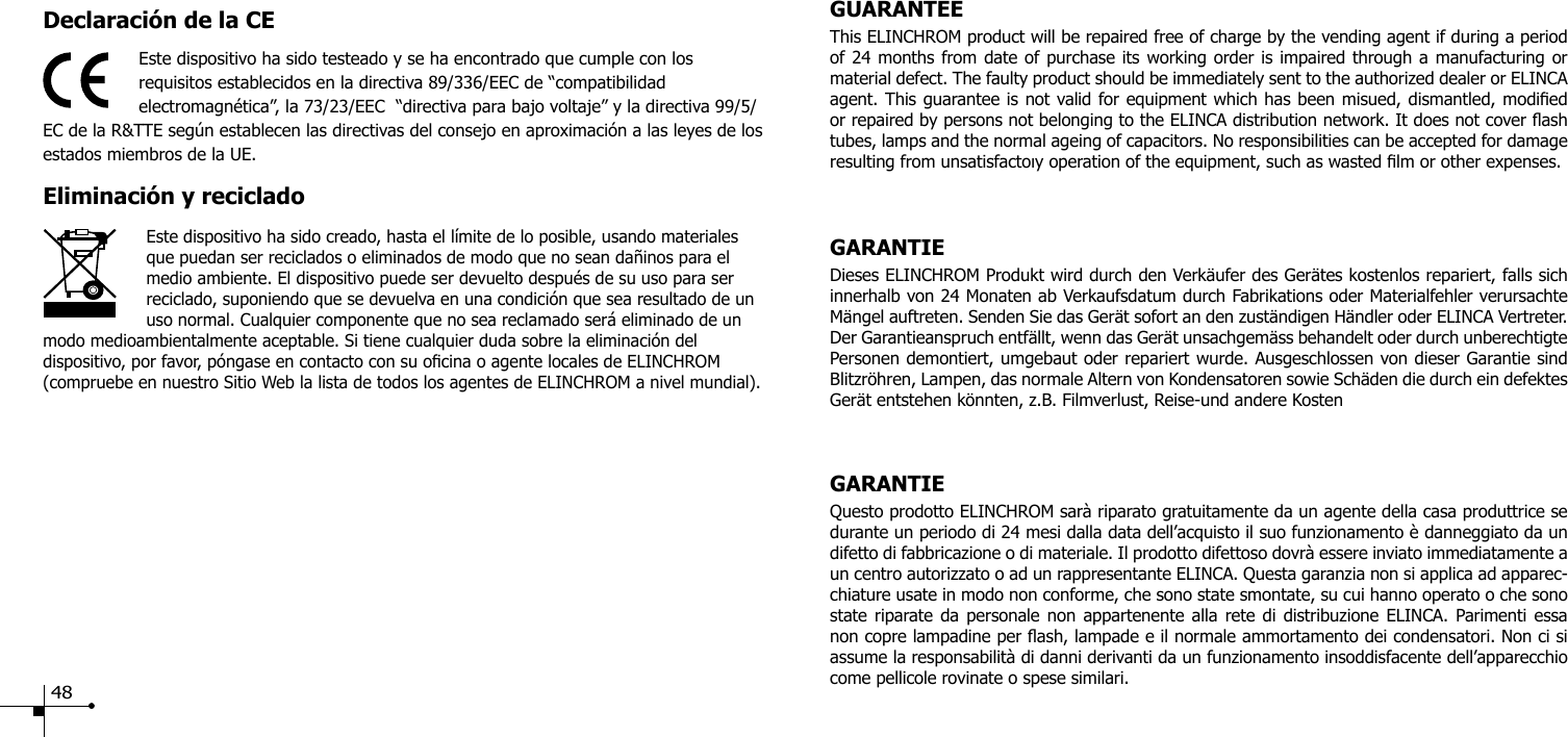 Declaraci&oacute;n de la CEEste dispositivo ha sido testeado y se ha encontrado que cumple con los requisitos establecidos en la directiva 89/336/EEC de &ldquo;compatibilidad electromagn&eacute;tica&rdquo;, la 73/23/EEC  &ldquo;directiva para bajo voltaje&rdquo; y la directiva 99/5/EC de la R&amp;TTE seg&uacute;n establecen las directivas del consejo en aproximaci&oacute;n a las leyes de los estados miembros de la UE.Eliminaci&oacute;n y recicladoEste dispositivo ha sido creado, hasta el l&iacute;mite de lo posible, usando materiales que puedan ser reciclados o eliminados de modo que no sean da&ntilde;inos para el medio ambiente. El dispositivo puede ser devuelto despu&eacute;s de su uso para ser reciclado, suponiendo que se devuelva en una condici&oacute;n que sea resultado de un uso normal. Cualquier componente que no sea reclamado ser&aacute; eliminado de un modo medioambientalmente aceptable. Si tiene cualquier duda sobre la eliminaci&oacute;n del dispositivo, por favor, p&oacute;ngase en contacto con su ocina o agente locales de ELINCHROM (compruebe en nuestro Sitio Web la lista de todos los agentes de ELINCHROM a nivel mundial).GUARANTEEThis ELINCHROM product will be repaired free of charge by the vending agent if during a period of 24 months from date of purchase its working order is impaired through a manufacturing or material defect. The faulty product should be immediately sent to the authorized dealer or ELINCA agent. This guarantee is not valid for equipment which has been misued, dismantled, modied or repaired by persons not belonging to the ELINCA distribution network. It does not cover ash tubes, lamps and the normal ageing of capacitors. No responsibilities can be accepted for damage resulting from unsatisfactoıy operation of the equipment, such as wasted lm or other expenses. GARANTIEDieses ELINCHROM Produkt wird durch den Verk&auml;ufer des Ger&auml;tes kostenlos repariert, falls sich innerhalb von 24 Monaten ab Verkaufsdatum durch Fabrikations oder Materialfehler verursachte M&auml;ngel auftreten. Senden Sie das Ger&auml;t sofort an den zust&auml;ndigen H&auml;ndler oder ELINCA Vertreter. Der Garantieanspruch entf&auml;llt, wenn das Ger&auml;t unsachgem&auml;ss behandelt oder durch unberechtigte Personen demontiert, umgebaut oder repariert wurde. Ausgeschlossen von dieser Garantie sind Blitzr&ouml;hren, Lampen, das normale Altern von Kondensatoren sowie Sch&auml;den die durch ein defektes Ger&auml;t entstehen k&ouml;nnten, z.B. Filmverlust, Reise-und andere KostenGARANTIEQuesto prodotto ELINCHROM sar&agrave; riparato gratuitamente da un agente della casa produttrice se durante un periodo di 24 mesi dalla data dell&rsquo;acquisto il suo funzionamento &egrave; danneggiato da un difetto di fabbricazione o di materiale. Il prodotto difettoso dovr&agrave; essere inviato immediatamente a un centro autorizzato o ad un rappresentante ELINCA. Questa garanzia non si applica ad apparec-chiature usate in modo non conforme, che sono state smontate, su cui hanno operato o che sono state riparate da personale non appartenente alla rete di distribuzione ELINCA. Parimenti essa non copre lampadine per ash, lampade e il normale ammortamento dei condensatori. Non ci si assume la responsabilit&agrave; di danni derivanti da un funzionamento insoddisfacente dell&rsquo;apparecchio come pellicole rovinate o spese similari. 48