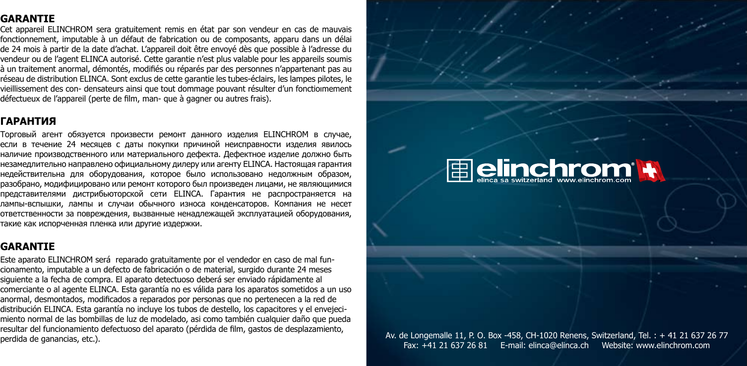 GARANTIECet appareil ELINCHROM sera gratuitement remis en &eacute;tat par son vendeur en cas de mauvais fonctionnement, imputable &agrave; un d&eacute;faut de fabrication ou de composants, apparu dans un d&eacute;lai de 24 mois &agrave; partir de la date d&rsquo;achat. L&rsquo;appareil doit &ecirc;tre envoy&eacute; d&egrave;s que possible &agrave; l&rsquo;adresse du vendeur ou de l&rsquo;agent ELINCA autoris&eacute;. Cette garantie n&rsquo;est plus valable pour les appareils soumis &agrave; un traitement anormal, d&eacute;mont&eacute;s, modi&eacute;s ou r&eacute;par&eacute;s par des personnes n&rsquo;appartenant pas au r&eacute;seau de distribution ELINCA. Sont exclus de cette garantie les tubes-&eacute;clairs, les lampes pilotes, le vieillissement des con- densateurs ainsi que tout dommage pouvant r&eacute;sulter d&rsquo;un fonctioımement d&eacute;fectueux de l&rsquo;appareil (perte de lm, man- que &agrave; gagner ou autres frais).ГАРАНТИЯ Торговый  агент  обязуется  произвести  ремонт  данного  изделия  ELINCHROM  в  случае, если  в  течение  24  месяцев  с  даты  покупки  причиной  неисправности  изделия  явилось наличие производственного или материального дефекта. Дефектное изделие должно быть незамедлительно направлено официальному дилеру или агенту ELINCA. Настоящая гарантия недействительна  для  оборудования,  которое  было  использовано  недолжным  образом, разобрано, модифицировано или ремонт которого был произведен лицами, не являющимися представителями  дистрибьюторской  сети  ELINCA.  Гарантия  не  распространяется  на лампы-вспышки,  лампы  и  случаи  обычного  износа  конденсаторов.  Компания  не  несет ответственности за повреждения, вызванные ненадлежащей эксплуатацией оборудования, такие как испорченная пленка или другие издержки.GARANTIEEste aparato ELINCHROM ser&aacute;  reparado gratuitamente por el vendedor en caso de mal fun-cionamento, imputable a un defecto de fabricaci&oacute;n o de material, surgido durante 24 meses siguiente a la fecha de compra. El aparato detectuoso deber&aacute; ser enviado r&aacute;pidamente al comerciante o al agente ELINCA. Esta garant&iacute;a no es v&aacute;lida para los aparatos sometidos a un uso anormal, desmontados, modicados a reparados por personas que no pertenecen a la red de distribuci&oacute;n ELINCA. Esta garant&iacute;a no incluye los tubos de destello, los capacitores y el envejeci-miento normal de las bombillas de luz de modelado, asi como tambi&eacute;n cualquier da&ntilde;o que pueda resultar del funcionamiento defectuoso del aparato (p&eacute;rdida de lm, gastos de desplazamiento, perdida de ganancias, etc.). Av. de Longemalle 11, P. O. Box -458, CH-1020 Renens, Switzerland, Tel. : + 41 21 637 26 77 Fax: +41 21 637 26 81     E-mail: elinca@elinca.ch     Website: www.elinchrom.com 