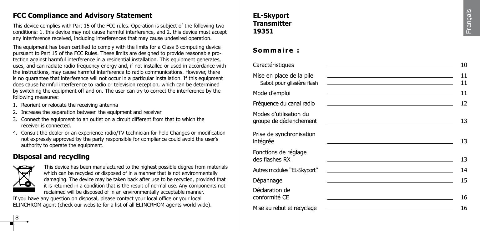 FCC Compliance and Advisory StatementThis device complies with Part 15 of the FCC rules. Operation is subject of the following two conditions: 1. this device may not cause harmful interference, and 2. this device must accept any interference received, including interferences that may cause undesired operation.The equipment has been certied to comply with the limits for a Class B computing device pursuant to Part 15 of the FCC Rules. These limits are designed to provide reasonable pro-tection against harmful interference in a residential installation. This equipment generates, uses, and can radiate radio frequency energy and, if not installed or used in accordance with the instructions, may cause harmful interference to radio communications. However, there is no guarantee that interference will not occur in a particular installation. If this equipment does cause harmful interference to radio or television reception, which can be determined by switching the equipment off and on. The user can try to correct the interference by the following measures:1.  Reorient or relocate the receiving antenna2.  Increase the separation between the equipment and receiver3.  Connect the equipment to an outlet on a circuit different from that to which the      receiver is connected.4.  Consult the dealer or an experience radio/TV technician for help Changes or modication    not expressly approved by the party responsible for compliance could avoid the user&rsquo;s      authority to operate the equipment.Disposal and recycling                    This device has been manufactured to the highest possible degree from materials    which can be recycled or disposed of in a manner that is not environmentally damaging. The device may be taken back after use to be recycled, provided that it is returned in a condition that is the result of normal use. Any components not reclaimed will be disposed of in an environmentally acceptable manner.If you have any question on disposal, please contact your local ofce or your local ELINCHROM agent (check our website for a list of all ELINCRHOM agents world wide).EL-SkyportTransmitter19351Sommaire :Caract&eacute;ristiques  10Mise en place de la pile  11  Sabot pour glissi&egrave;re ash  11 Mode d&rsquo;emploi  11Fr&eacute;quence du canal radio  12Modes d&rsquo;utilisation du  groupe de d&eacute;clenchement  13Prise de synchronisation  int&eacute;gr&eacute;e  13Fonctions de r&eacute;glage  des ashes RX  13Autres modules &ldquo;EL-Skyport&rdquo;  14D&eacute;pannage  15D&eacute;claration de  conformit&eacute; CE  16Mise au rebut et recyclage  168