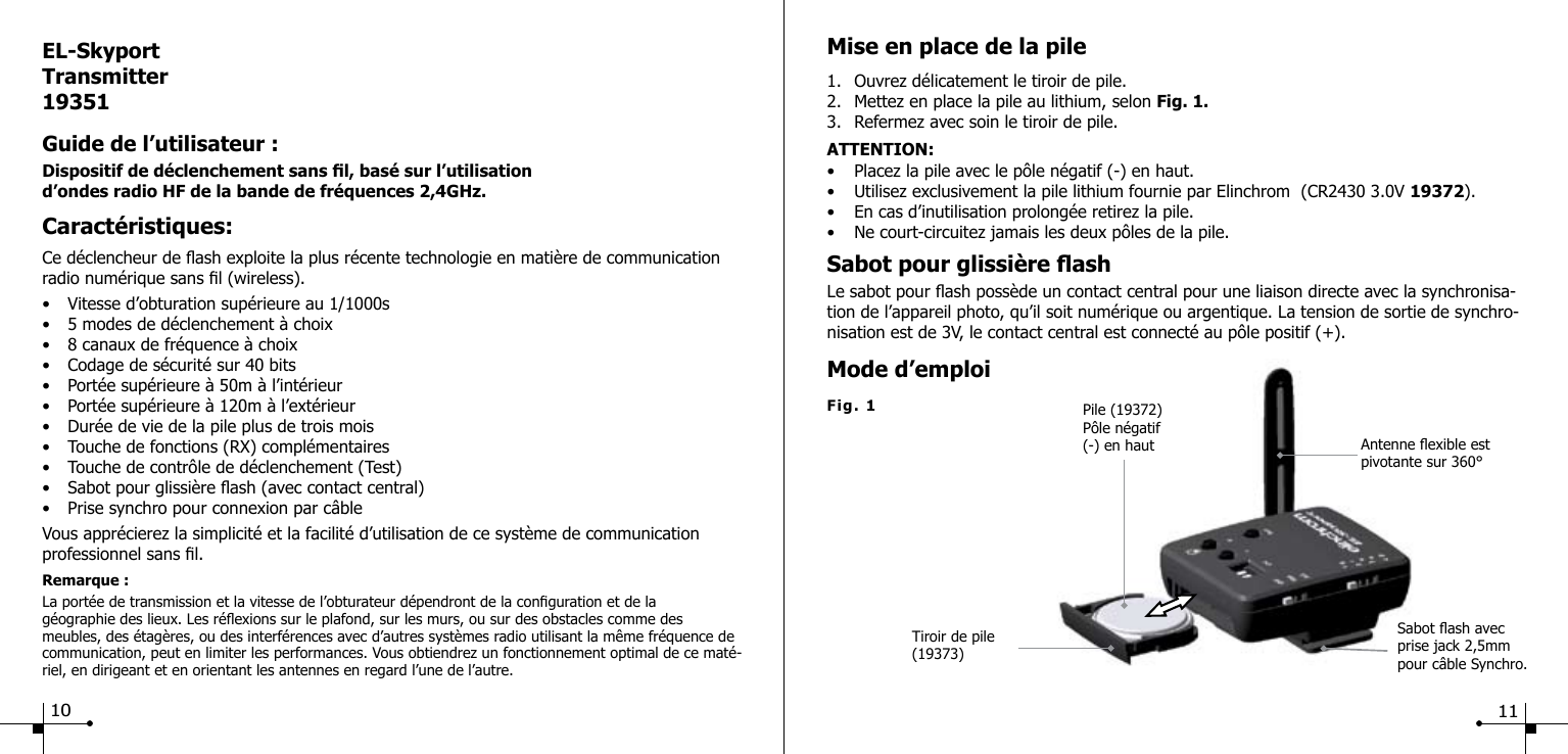 Sabot ash avec prise jack 2,5mm pour c&acirc;ble Synchro.Tiroir de pile(19373)Pile (19372)P&ocirc;le n&eacute;gatif(-) en haut Antenne exible est pivotante sur 360&deg; Fig. 1Mise en place de la pile1.  Ouvrez d&eacute;licatement le tiroir de pile.2.  Mettez en place la pile au lithium, selon Fig. 1. 3.  Refermez avec soin le tiroir de pile.ATTENTION:&bull;  Placez la pile avec le p&ocirc;le n&eacute;gatif (-) en haut.&bull;  Utilisez exclusivement la pile lithium fournie par Elinchrom  (CR2430 3.0V 19372).&bull;  En cas d&rsquo;inutilisation prolong&eacute;e retirez la pile. &bull;  Ne court-circuitez jamais les deux p&ocirc;les de la pile.Sabot pour glissi&egrave;re ash Le sabot pour ash poss&egrave;de un contact central pour une liaison directe avec la synchronisa-tion de l&rsquo;appareil photo, qu&rsquo;il soit num&eacute;rique ou argentique. La tension de sortie de synchro-nisation est de 3V, le contact central est connect&eacute; au p&ocirc;le positif (+).Mode d&rsquo;emploiEL-SkyportTransmitter19351Guide de l&rsquo;utilisateur :Dispositif de d&eacute;clenchement sans l, bas&eacute; sur l&rsquo;utilisation d&rsquo;ondes radio HF de la bande de fr&eacute;quences 2,4GHz.Caract&eacute;ristiques:Ce d&eacute;clencheur de ash exploite la plus r&eacute;cente technologie en mati&egrave;re de communication radio num&eacute;rique sans l (wireless).&bull;  Vitesse d&rsquo;obturation sup&eacute;rieure au 1/1000s&bull;  5 modes de d&eacute;clenchement &agrave; choix&bull;  8 canaux de fr&eacute;quence &agrave; choix&bull;  Codage de s&eacute;curit&eacute; sur 40 bits &bull;  Port&eacute;e sup&eacute;rieure &agrave; 50m &agrave; l&rsquo;int&eacute;rieur&bull;  Port&eacute;e sup&eacute;rieure &agrave; 120m &agrave; l&rsquo;ext&eacute;rieur&bull;  Dur&eacute;e de vie de la pile plus de trois mois&bull;  Touche de fonctions (RX) compl&eacute;mentaires&bull;  Touche de contr&ocirc;le de d&eacute;clenchement (Test)&bull;  Sabot pour glissi&egrave;re ash (avec contact central)&bull;  Prise synchro pour connexion par c&acirc;bleVous appr&eacute;cierez la simplicit&eacute; et la facilit&eacute; d&rsquo;utilisation de ce syst&egrave;me de communication professionnel sans l.Remarque :La port&eacute;e de transmission et la vitesse de l&rsquo;obturateur d&eacute;pendront de la conguration et de la g&eacute;ographie des lieux. Les r&eacute;exions sur le plafond, sur les murs, ou sur des obstacles comme des meubles, des &eacute;tag&egrave;res, ou des interf&eacute;rences avec d&rsquo;autres syst&egrave;mes radio utilisant la m&ecirc;me fr&eacute;quence de communication, peut en limiter les performances. Vous obtiendrez un fonctionnement optimal de ce mat&eacute;-riel, en dirigeant et en orientant les antennes en regard l&rsquo;une de l&rsquo;autre.10 11