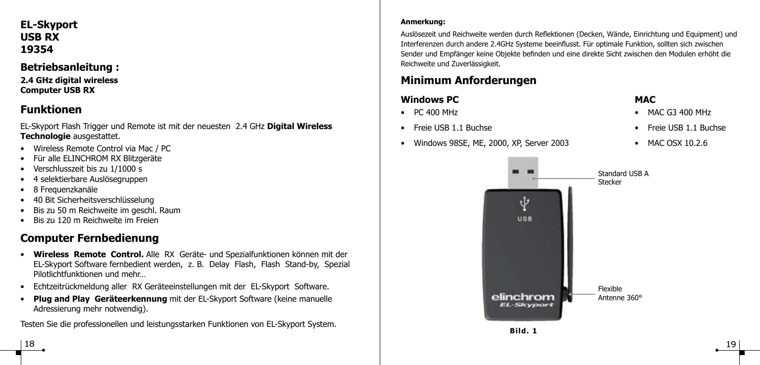 EL-SkyportUSB RX19354Betriebsanleitung :2.4 GHz digital wirelessComputer USB RXFunktionenEL-Skyport Flash Trigger und Remote ist mit der neuesten  2.4 GHz Digital Wireless Technologie ausgestattet.&bull;  Wireless Remote Control via Mac / PC&bull;  F&uuml;r alle ELINCHROM RX Blitzger&auml;te&bull;  Verschlusszeit bis zu 1/1000 s&bull;  4 selektierbare Ausl&ouml;segruppen&bull;  8 Frequenzkan&auml;le&bull;  40 Bit Sicherheitsverschl&uuml;sselung&bull;  Bis zu 50 m Reichweite im geschl. Raum&bull;  Bis zu 120 m Reichweite im FreienComputer Fernbedienung&bull;  Wireless  Remote  Control. Alle  RX  Ger&auml;te- und Spezialfunktionen k&ouml;nnen mit der      EL-Skyport Software fernbedient werden,  z. B.  Delay  Flash,  Flash  Stand-by,  Spezial     Pilotlichtfunktionen und mehr&hellip;&bull;  Echtzeitr&uuml;ckmeldung aller  RX Ger&auml;teeinstellungen mit der  EL-Skyport  Software.&bull;  Plug and Play  Ger&auml;teerkennung mit der EL-Skyport Software (keine manuelle   Adressierung mehr notwendig).Testen Sie die professionellen und leistungsstarken Funktionen von EL-Skyport System.18Bild. 1Anmerkung:Ausl&ouml;sezeit und Reichweite werden durch Reektionen (Decken, W&auml;nde, Einrichtung und Equipment) und Interferenzen durch andere 2.4GHz Systeme beeinusst. F&uuml;r optimale Funktion, sollten sich zwischen Sender und Empf&auml;nger keine Objekte benden und eine direkte Sicht zwischen den Modulen erh&ouml;ht die Reichweite und Zuverl&auml;ssigkeit.Minimum AnforderungenWindows PC  MAC&bull;  PC 400 MHz  &bull;  MAC G3 400 MHz&bull;  Freie USB 1.1 Buchse  &bull;  Freie USB 1.1 Buchse&bull;  Windows 98SE, ME, 2000, XP, Server 2003  &bull;  MAC OSX 10.2.6FlexibleAntenne 360&deg;Standard USB AStecker19