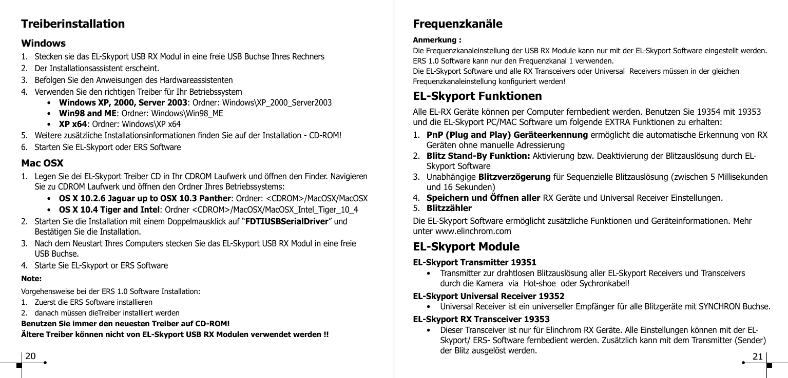 TreiberinstallationWindows 1.  Stecken sie das EL-Skyport USB RX Modul in eine freie USB Buchse Ihres Rechners2.  Der Installationsassistent erscheint.3.  Befolgen Sie den Anweisungen des Hardwareassistenten 4.  Verwenden Sie den richtigen Treiber f&uuml;r Ihr Betriebssystem    &bull;  Windows XP, 2000, Server 2003: Ordner: Windows\XP_2000_Server2003    &bull;  Win98 and ME: Ordner: Windows\Win98_ME    &bull;  XP x64: Ordner: Windows\XP x645.  Weitere zus&auml;tzliche Installationsinformationen nden Sie auf der Installation - CD-ROM!6.  Starten Sie EL-Skyport oder ERS SoftwareMac OSX1.  Legen Sie dei EL-Skyport Treiber CD in Ihr CDROM Laufwerk und &ouml;ffnen den Finder. Navigieren    Sie zu CDROM Laufwerk und &ouml;ffnen den Ordner Ihres Betriebssystems:    &bull;  OS X 10.2.6 Jaguar up to OSX 10.3 Panther: Ordner: <CDROM>/MacOSX/MacOSX    &bull;  OS X 10.4 Tiger and Intel: Ordner <CDROM>/MacOSX/MacOSX_Intel_Tiger_10_42.  Starten Sie die Installation mit einem Doppelmausklick auf &ldquo;FDTIUSBSerialDriver&rdquo; und   Best&auml;tigen Sie die Installation.3.  Nach dem Neustart Ihres Computers stecken Sie das EL-Skyport USB RX Modul in eine freie   USB Buchse.4.  Starte Sie EL-Skyport or ERS SoftwareNote:Vorgehensweise bei der ERS 1.0 Software Installation:1.  Zuerst die ERS Software installieren2.  danach m&uuml;ssen dieTreiber installiert werdenBenutzen Sie immer den neuesten Treiber auf CD-ROM!&Auml;ltere Treiber k&ouml;nnen nicht von EL-Skyport USB RX Modulen verwendet werden !!20Frequenzkan&auml;leAnmerkung :Die Frequenzkanaleinstellung der USB RX Module kann nur mit der EL-Skyport Software eingestellt werden. ERS 1.0 Software kann nur den Frequenzkanal 1 verwenden.Die EL-Skyport Software und alle RX Transceivers oder Universal  Receivers m&uuml;ssen in der gleichen Frequenzkanaleinstellung konguriert werden!EL-Skyport FunktionenAlle EL-RX Ger&auml;te k&ouml;nnen per Computer fernbedient werden. Benutzen Sie 19354 mit 19353 und die EL-Skyport PC/MAC Software um folgende EXTRA Funktionen zu erhalten:1.  PnP (Plug and Play) Ger&auml;teerkennung erm&ouml;glicht die automatische Erkennung von RX    Ger&auml;ten ohne manuelle Adressierung2.  Blitz Stand-By Funktion: Aktivierung bzw. Deaktivierung der Blitzausl&ouml;sung durch EL-    Skyport Software3.  Unabh&auml;ngige Blitzverz&ouml;gerung f&uuml;r Sequenzielle Blitzausl&ouml;sung (zwischen 5 Millisekunden    und 16 Sekunden)4.  Speichern und &Ouml;ffnen aller RX Ger&auml;te und Universal Receiver Einstellungen.5.  Blitzz&auml;hlerDie EL-Skyport Software erm&ouml;glicht zus&auml;tzliche Funktionen und Ger&auml;teinformationen. Mehr unter www.elinchrom.comEL-Skyport ModuleEL-Skyport Transmitter 19351  &bull;  Transmitter zur drahtlosen Blitzausl&ouml;sung aller EL-Skyport Receivers und Transceivers        durch die Kamera  via  Hot-shoe  oder Sychronkabel!EL-Skyport Universal Receiver 19352  &bull;  Universal Receiver ist ein universeller Empf&auml;nger f&uuml;r alle Blitzger&auml;te mit SYNCHRON Buchse.EL-Skyport RX Transceiver 19353  &bull;  Dieser Transceiver ist nur f&uuml;r Elinchrom RX Ger&auml;te. Alle Einstellungen k&ouml;nnen mit der EL-      Skyport/ ERS- Software fernbedient werden. Zus&auml;tzlich kann mit dem Transmitter (Sender)      der Blitz ausgel&ouml;st werden.   21