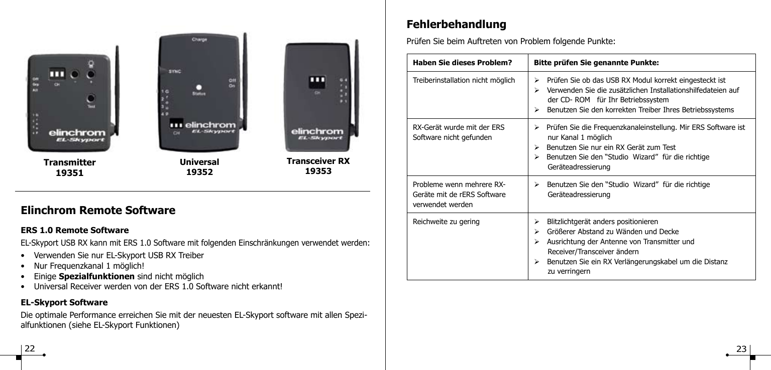 Elinchrom Remote SoftwareERS 1.0 Remote SoftwareEL-Skyport USB RX kann mit ERS 1.0 Software mit folgenden Einschr&auml;nkungen verwendet werden:&bull;  Verwenden Sie nur EL-Skyport USB RX Treiber&bull;  Nur Frequenzkanal 1 m&ouml;glich!&bull;  Einige Spezialfunktionen sind nicht m&ouml;glich&bull;  Universal Receiver werden von der ERS 1.0 Software nicht erkannt!EL-Skyport SoftwareDie optimale Performance erreichen Sie mit der neuesten EL-Skyport software mit allen Spezi-alfunktionen (siehe EL-Skyport Funktionen)Universal19352Transmitter 19351Transceiver RX1935322FehlerbehandlungPr&uuml;fen Sie beim Auftreten von Problem folgende Punkte:Haben Sie dieses Problem? Bitte pr&uuml;fen Sie genannte Punkte:Treiberinstallation nicht m&ouml;glich &Oslash; Pr&uuml;fen Sie ob das USB RX Modul korrekt eingesteckt ist&Oslash; Verwenden Sie die zus&auml;tzlichen Installationshilfedateien auf        der CD- ROM   f&uuml;r Ihr Betriebssystem&Oslash; Benutzen Sie den korrekten Treiber Ihres BetriebssystemsRX-Ger&auml;t wurde mit der ERSSoftware nicht gefunden&Oslash;   Pr&uuml;fen Sie die Frequenzkanaleinstellung. Mir ERS Software ist        nur Kanal 1 m&ouml;glich&Oslash;   Benutzen Sie nur ein RX Ger&auml;t zum Test&Oslash;   Benutzen Sie den &ldquo;Studio  Wizard&rdquo;  f&uuml;r die richtige        Ger&auml;teadressierungProbleme wenn mehrere RX-Ger&auml;te mit de rERS Software verwendet werden&Oslash; Benutzen Sie den &ldquo;Studio  Wizard&rdquo;  f&uuml;r die richtige        Ger&auml;teadressierungReichweite zu gering &Oslash; Blitzlichtger&auml;t anders positionieren&Oslash; Gr&ouml;&szlig;erer Abstand zu W&auml;nden und Decke&Oslash; Ausrichtung der Antenne von Transmitter und       Receiver/Transceiver &auml;ndern&Oslash; Benutzen Sie ein RX Verl&auml;ngerungskabel um die Distanz       zu verringern23
