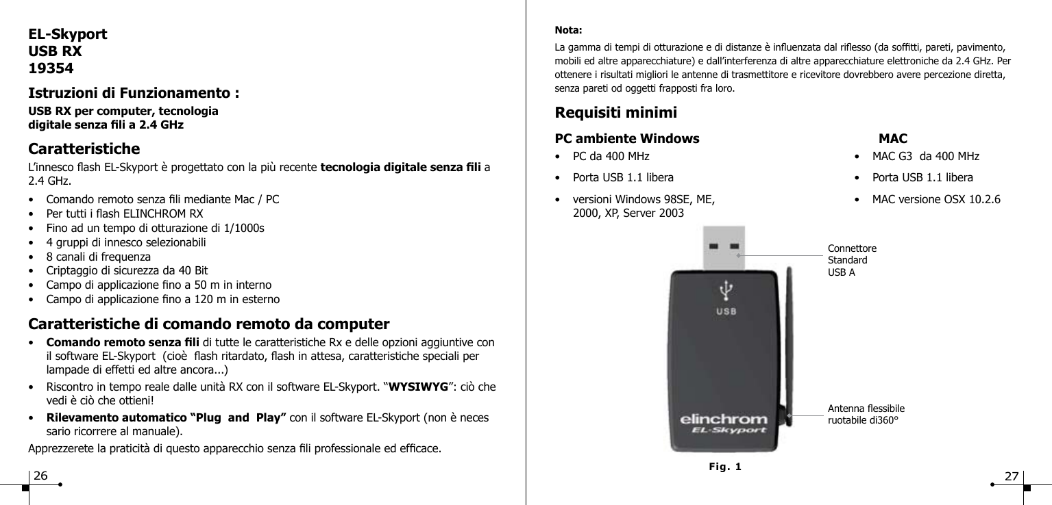 EL-SkyportUSB RX19354Istruzioni di Funzionamento :USB RX per computer, tecnologia  digitale senza li a 2.4 GHz CaratteristicheL&rsquo;innesco ash EL-Skyport &egrave; progettato con la pi&ugrave; recente tecnologia digitale senza li a 2.4 GHz.&bull;  Comando remoto senza li mediante Mac / PC &bull;  Per tutti i ash ELINCHROM RX&bull;  Fino ad un tempo di otturazione di 1/1000s &bull;  4 gruppi di innesco selezionabili&bull;  8 canali di frequenza&bull;  Criptaggio di sicurezza da 40 Bit&bull;  Campo di applicazione no a 50 m in interno &bull;  Campo di applicazione no a 120 m in esterno Caratteristiche di comando remoto da computer&bull;  Comando remoto senza li di tutte le caratteristiche Rx e delle opzioni aggiuntive con    il software EL-Skyport  (cio&egrave;  ash ritardato, ash in attesa, caratteristiche speciali per      lampade di effetti ed altre ancora...)&bull;  Riscontro in tempo reale dalle unit&agrave; RX con il software EL-Skyport. &ldquo;WYSIWYG&rdquo;: ci&ograve; che    vedi &egrave; ci&ograve; che ottieni!&bull;  Rilevamento automatico &ldquo;Plug  and  Play&rdquo; con il software EL-Skyport (non &egrave; neces    sario ricorrere al manuale).Apprezzerete la praticit&agrave; di questo apparecchio senza li professionale ed efcace.Fig. 1Nota:La gamma di tempi di otturazione e di distanze &egrave; inuenzata dal riesso (da softti, pareti, pavimento, mobili ed altre apparecchiature) e dall&rsquo;interferenza di altre apparecchiature elettroniche da 2.4 GHz. Per ottenere i risultati migliori le antenne di trasmettitore e ricevitore dovrebbero avere percezione diretta,  senza pareti od oggetti frapposti fra loro.Requisiti minimiPC ambiente Windows   MAC&bull;  PC da 400 MHz  &bull;  MAC G3  da 400 MHz&bull;  Porta USB 1.1 libera  &bull;  Porta USB 1.1 libera&bull;  versioni Windows 98SE, ME,  &bull;  MAC versione OSX 10.2.6   2000, XP, Server 2003Antenna essibileruotabile di360&deg;Connettore StandardUSB A26 27