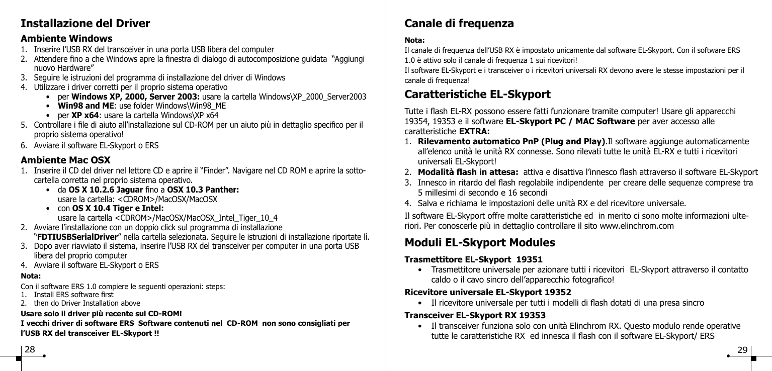 Installazione del DriverAmbiente Windows1.  Inserire l&rsquo;USB RX del transceiver in una porta USB libera del computer2.  Attendere no a che Windows apre la nestra di dialogo di autocomposizione guidata  &ldquo;Aggiungi    nuovo Hardware&rdquo; 3.  Seguire le istruzioni del programma di installazione del driver di Windows4.  Utilizzare i driver corretti per il proprio sistema operativo    &bull;  per Windows XP, 2000, Server 2003: usare la cartella Windows\XP_2000_Server2003    &bull;  Win98 and ME: use folder Windows\Win98_ME    &bull;  per XP x64: usare la cartella Windows\XP x645.  Controllare i le di aiuto all&rsquo;installazione sul CD-ROM per un aiuto pi&ugrave; in dettaglio specico per il    proprio sistema operativo!6.  Avviare il software EL-Skyport o ERSAmbiente Mac OSX 1.  Inserire il CD del driver nel lettore CD e aprire il &ldquo;Finder&rdquo;. Navigare nel CD ROM e aprire la sotto-   cartella corretta nel proprio sistema operativo.    &bull;  da OS X 10.2.6 Jaguar no a OSX 10.3 Panther:       usare la cartella: <CDROM>/MacOSX/MacOSX    &bull;  con OS X 10.4 Tiger e Intel:       usare la cartella <CDROM>/MacOSX/MacOSX_Intel_Tiger_10_42.  Avviare l&rsquo;installazione con un doppio click sul programma di installazione  &ldquo;FDTIUSBSerialDriver&rdquo; nella cartella selezionata. Seguire le istruzioni di installazione riportate l&igrave;.3.  Dopo aver riavviato il sistema, inserire l&rsquo;USB RX del transceiver per computer in una porta USB    libera del proprio computer4.  Avviare il software EL-Skyport o ERSNota:Con il software ERS 1.0 compiere le seguenti operazioni: steps:1.  Install ERS software rst2.  then do Driver Installation aboveUsare solo il driver pi&ugrave; recente sul CD-ROM!I vecchi driver di software ERS  Software contenuti nel  CD-ROM  non sono consigliati per l&rsquo;USB RX del transceiver EL-Skyport !!Canale di frequenzaNota:Il canale di frequenza dell&rsquo;USB RX &egrave; impostato unicamente dal software EL-Skyport. Con il software ERS 1.0 &egrave; attivo solo il canale di frequenza 1 sui ricevitori!Il software EL-Skyport e i transceiver o i ricevitori universali RX devono avere le stesse impostazioni per il canale di frequenza!Caratteristiche EL-Skyport Tutte i ash EL-RX possono essere fatti funzionare tramite computer! Usare gli apparecchi 19354, 19353 e il software EL-Skyport PC / MAC Software per aver accesso alle caratteristiche EXTRA:1.  Rilevamento automatico PnP (Plug and Play).Il software aggiunge automaticamente    all&rsquo;elenco unit&agrave; le unit&agrave; RX connesse. Sono rilevati tutte le unit&agrave; EL-RX e tutti i ricevitori      universali EL-Skyport!2.  Modalit&agrave; ash in attesa:  attiva e disattiva l&rsquo;innesco ash attraverso il software EL-Skyport3.  Innesco in ritardo del ash regolabile indipendente  per creare delle sequenze comprese tra    5 millesimi di secondo e 16 secondi4.  Salva e richiama le impostazioni delle unit&agrave; RX e del ricevitore universale.Il software EL-Skyport offre molte caratteristiche ed  in merito ci sono molte informazioni ulte-riori. Per conoscerle pi&ugrave; in dettaglio controllare il sito www.elinchrom.comModuli EL-Skyport ModulesTrasmettitore EL-Skyport  19351  &bull;  Trasmettitore universale per azionare tutti i ricevitori  EL-Skyport attraverso il contatto      caldo o il cavo sincro dell&rsquo;apparecchio fotograco!Ricevitore universale EL-Skyport 19352  &bull;  Il ricevitore universale per tutti i modelli di ash dotati di una presa sincroTransceiver EL-Skyport RX 19353  &bull;  Il transceiver funziona solo con unit&agrave; Elinchrom RX. Questo modulo rende operative       tutte le caratteristiche RX  ed innesca il ash con il software EL-Skyport/ ERS28 29