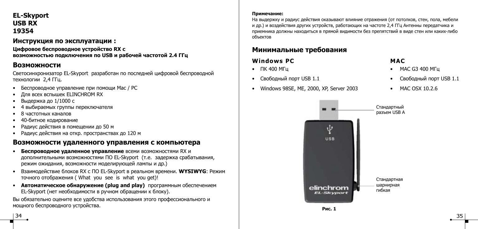EL-SkyportUSB RX19354Инструкция по эксплуатации :Цифровое беспроводное устройство RX с  возможностью подключения по USB и рабочей частотой 2.4 ГГц ВозможностиСветосинхронизатор EL-Skyport  разработан по последней цифровой беспроводной технологии  2,4 ГГц.&bull;  Беспроводное управление при помощи Mac / PC &bull;  Для всех вспышек ELINCHROM RX&bull;  Выдержка до 1/1000 с &bull;  4 выбираемых группы переключателя &bull;  8 частотных каналов&bull;  40-битное кодирование&bull;  Радиус действия в помещении до 50 м &bull;  Радиус действия на откр. пространствах до 120 м Возможности удаленного управления с компьютера &bull;  Беспроводное удаленное управление всеми возможностями RX и        дополнительными возможностями ПО EL-Skyport  (т.е.  задержка срабатывания,      режим ожидания, возможности моделирующей лампы и др.)&bull;  Взаимодействие блоков RX с ПО EL-Skyport в реальном времени. WYSIWYG: Режим    точного отображения ( What  you  see  is  what  you get)!&bull;  Автоматическое обнаружение (plug and play)  программным обеспечением    EL-Skyport (нет необходимости в ручном обращении к блоку).  Вы обязательно оцените все удобства использования этого профессионального и мощного беспроводного устройства.34Рис. 1Примечание:На выдержку и радиус действия оказывают влияние отражения (от потолков, стен, пола, мебели и др.) и воздействия других устройств, работающих на частоте 2,4 ГГц Антенны передатчика и приемника должны находиться в прямой видимости без препятствий в виде стен или каких-либо объектовМинимальные требованияWindows PC   MAC&bull;  ПК 400 МГц  &bull;  MAC G3 400 МГц&bull;  Свободный порт USB 1.1  &bull;  Свободный порт USB 1.1&bull;  Windows 98SE, ME, 2000, XP, Server 2003  &bull;  MAC OSX 10.2.6Стандартная шарнирная гибкая Стандартный разъем USB A35