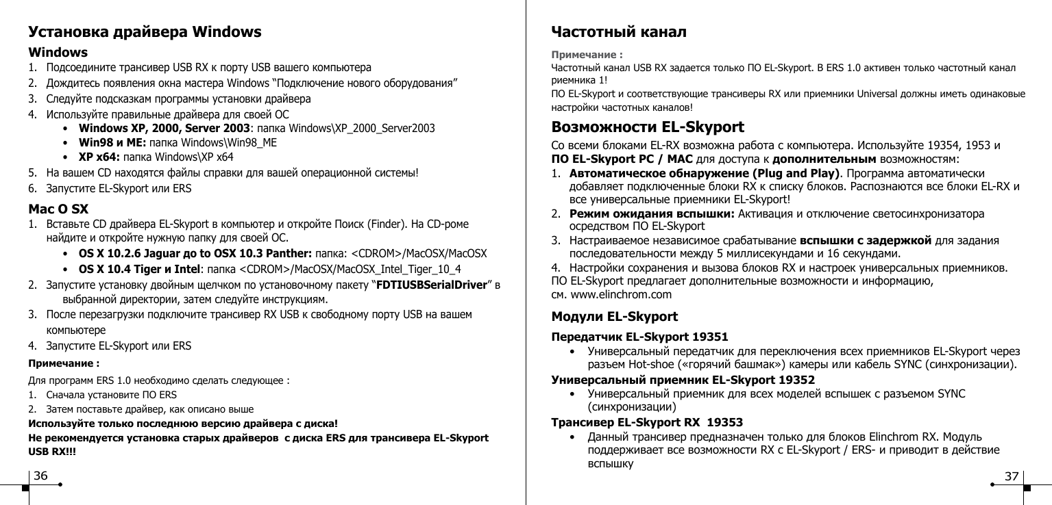Установка драйвера Windows Windows1.  Подсоедините трансивер USB RX к порту USB вашего компьютера2.  Дождитесь появления окна мастера Windows &ldquo;Подключение нового оборудования&rdquo;3.  Следуйте подсказкам программы установки драйвера4.  Используйте правильные драйвера для своей ОС     &bull;  Windows XP, 2000, Server 2003: папка Windows\XP_2000_Server2003    &bull;  Win98 и ME: папка Windows\Win98_ME    &bull;  XP x64: папка Windows\XP x645.  На вашем CD находятся файлы справки для вашей операционной системы!6.  Запустите EL-Skyport или ERSMac O SX1.  Вставьте CD драйвера EL-Skyport в компьютер и откройте Поиск (Finder). На CD-роме      найдите и откройте нужную папку для своей ОС.    &bull;  OS X 10.2.6 Jaguar до to OSX 10.3 Panther: папка: <CDROM>/MacOSX/MacOSX    &bull;  OS X 10.4 Tiger и Intel: папка <CDROM>/MacOSX/MacOSX_Intel_Tiger_10_42.  Запустите установку двойным щелчком по установочному пакету &ldquo;FDTIUSBSerialDriver&rdquo; в      выбранной директории, затем следуйте инструкциям.3.  После перезагрузки подключите трансивер RX USB к свободному порту USB на вашем      компьютере4.  Запустите EL-Skyport или ERSПримечание :Для программ ERS 1.0 необходимо сделать следующее :1.  Сначала установите ПО ERS2.  Затем поставьте драйвер, как описано вышеИспользуйте только последнюю версию драйвера с диска!Не рекомендуется установка старых драйверов  с диска ERS для трансивера EL-Skyport    USB RX!!!36Частотный канал Примечание :Частотный канал USB RX задается только ПО EL-Skyport. В ERS 1.0 активен только частотный канал риемника 1! ПО EL-Skyport и соответствующие трансиверы RX или приемники Universal должны иметь одинаковые настройки частотных каналов! Возможности EL-SkyportСо всеми блоками EL-RX возможна работа с компьютера. Используйте 19354, 1953 и  ПО EL-Skyport PC / MAC для доступа к дополнительным возможностям:1.  Автоматическое обнаружение (Plug and Play). Программа автоматически      добавляет подключенные блоки RX к списку блоков. Распознаются все блоки EL-RX и    все универсальные приемники EL-Skyport!2.  Режим ожидания вспышки: Активация и отключение светосинхронизатора      осредством ПО EL-Skyport3.  Настраиваемое независимое срабатывание вспышки с задержкой для задания      последовательности между 5 миллисекундами и 16 секундами.4.  Настройки сохранения и вызова блоков RX и настроек универсальных приемников.ПО EL-Skyport предлагает дополнительные возможности и информацию, см. www.elinchrom.com Модули EL-SkyportПередатчик EL-Skyport 19351   &bull;  Универсальный передатчик для переключения всех приемников EL-Skyport через      разъем Hot-shoe (&laquo;горячий башмак&raquo;) камеры или кабель SYNC (синхронизации).Универсальный приемник EL-Skyport 19352  &bull;  Универсальный приемник для всех моделей вспышек с разъемом SYNC        (синхронизации)Трансивер EL-Skyport RX  19353  &bull;  Данный трансивер предназначен только для блоков Elinchrom RX. Модуль      поддерживает все возможности RX с EL-Skyport / ERS- и приводит в действие        вспышку   37