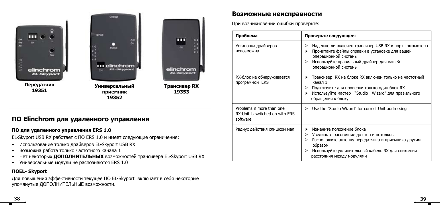 ПО Elinchrom для удаленного управления ПО для удаленного управления ERS 1.0 EL-Skyport USB RX работает с ПО ERS 1.0 и имеет следующие ограничения:&bull;  Использование только драйверов EL-Skyport USB RX &bull;  Возможна работа только частотного канала 1&bull;  Нет некоторых ДОПОЛНИТЕЛЬНЫХ возможностей трансивера EL-Skyport USB RX &bull;  Универсальные модули не распознаются ERS 1.0 ПОEL- Skyport Для повышения эффективности текущее ПО EL-Skyport  включает в себя некоторые упомянутые ДОПОЛНИТЕЛЬНЫЕ возможности.Универсальный приемник19352Трансивер RX 19353Передатчик 1935138Возможные неисправностиПри возникновении ошибки проверьте:Проблема Проверьте следующее:Установка драйверов невозможна&Oslash; Надежно ли включен трансивер USB RX в порт компьютера &Oslash; Прочитайте файлы справки в установке для вашей                 операционной системы &Oslash; Используйте правильный драйвер для вашей                           операционной системыRX-блок не обнаруживается программой  ERS&Oslash;   Трансивер  RX на блоке RX включен только на частотный        канал 1!&Oslash;   Подключите для проверки только один блок RX&Oslash;   Используйте мастер   &ldquo;Studio   Wizard&rdquo; для правильного      обращения к блокуProblems if more than one RX-Unit is switched on with ERS software&Oslash; Use the &ldquo;Studio Wizard&rdquo; for correct Unit addressingРадиус действия слишком мал &Oslash; Измените положение блока &Oslash; Увеличьте расстояние до стен и потолков&Oslash; Расположите антенну передатчика и приемника другим       образом&Oslash; Используйте удлинительный кабель RX для снижения      расстояния между модулями39