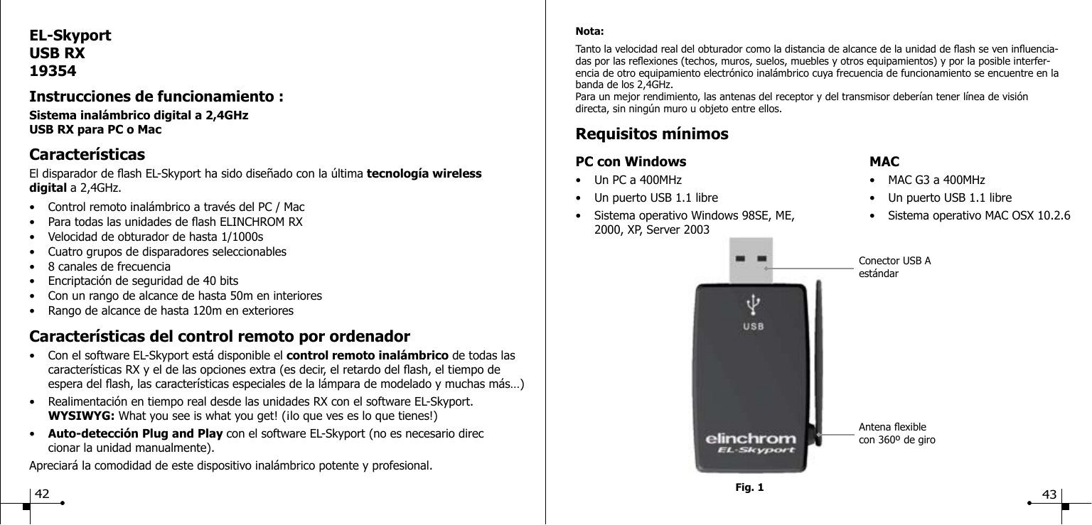EL-SkyportUSB RX19354Instrucciones de funcionamiento :Sistema inal&aacute;mbrico digital a 2,4GHzUSB RX para PC o Mac Caracter&iacute;sticasEl disparador de ash EL-Skyport ha sido dise&ntilde;ado con la &uacute;ltima tecnolog&iacute;a wireless digital a 2,4GHz.&bull;  Control remoto inal&aacute;mbrico a trav&eacute;s del PC / Mac &bull;  Para todas las unidades de ash ELINCHROM RX&bull;  Velocidad de obturador de hasta 1/1000s&bull;  Cuatro grupos de disparadores seleccionables&bull;  8 canales de frecuencia&bull;  Encriptaci&oacute;n de seguridad de 40 bits&bull;  Con un rango de alcance de hasta 50m en interiores &bull;  Rango de alcance de hasta 120m en exteriores Caracter&iacute;sticas del control remoto por ordenador&bull;  Con el software EL-Skyport est&aacute; disponible el control remoto inal&aacute;mbrico de todas las    caracter&iacute;sticas RX y el de las opciones extra (es decir, el retardo del ash, el tiempo de     espera del ash, las caracter&iacute;sticas especiales de la l&aacute;mpara de modelado y muchas m&aacute;s&hellip;)&bull;  Realimentaci&oacute;n en tiempo real desde las unidades RX con el software EL-Skyport.  WYSIWYG: What you see is what you get! (&iexcl;lo que ves es lo que tienes!)&bull;  Auto-detecci&oacute;n Plug and Play con el software EL-Skyport (no es necesario direc     cionar la unidad manualmente).Apreciar&aacute; la comodidad de este dispositivo inal&aacute;mbrico potente y profesional.Fig. 1Nota:Tanto la velocidad real del obturador como la distancia de alcance de la unidad de ash se ven inuencia-das por las reexiones (techos, muros, suelos, muebles y otros equipamientos) y por la posible interfer-encia de otro equipamiento electr&oacute;nico inal&aacute;mbrico cuya frecuencia de funcionamiento se encuentre en la banda de los 2,4GHz.Para un mejor rendimiento, las antenas del receptor y del transmisor deber&iacute;an tener l&iacute;nea de visi&oacute;n directa, sin ning&uacute;n muro u objeto entre ellos.Requisitos m&iacute;nimosPC con Windows  MAC&bull;  Un PC a 400MHz  &bull;  MAC G3 a 400MHz&bull;  Un puerto USB 1.1 libre  &bull;  Un puerto USB 1.1 libre&bull;  Sistema operativo Windows 98SE, ME,  &bull;  Sistema operativo MAC OSX 10.2.6   2000, XP, Server 2003Antena exible con 360&ordm; de giroConector USB A est&aacute;ndar42 43