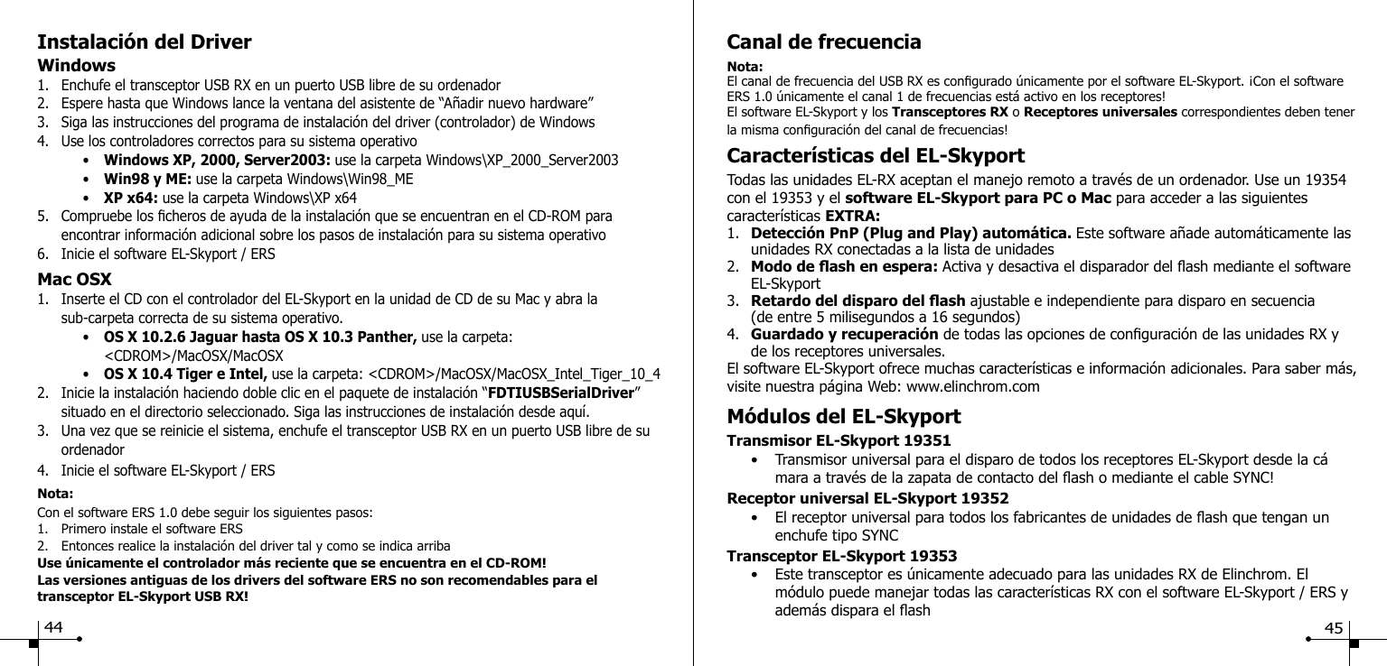 Instalaci&oacute;n del Driver Windows1.  Enchufe el transceptor USB RX en un puerto USB libre de su ordenador2.  Espere hasta que Windows lance la ventana del asistente de &ldquo;A&ntilde;adir nuevo hardware&rdquo;3.  Siga las instrucciones del programa de instalaci&oacute;n del driver (controlador) de Windows4.  Use los controladores correctos para su sistema operativo    &bull;  Windows XP, 2000, Server2003: use la carpeta Windows\XP_2000_Server2003    &bull;  Win98 y ME: use la carpeta Windows\Win98_ME    &bull;  XP x64: use la carpeta Windows\XP x645.  Compruebe los cheros de ayuda de la instalaci&oacute;n que se encuentran en el CD-ROM para   encontrar informaci&oacute;n adicional sobre los pasos de instalaci&oacute;n para su sistema operativo6.  Inicie el software EL-Skyport / ERSMac OSX1.  Inserte el CD con el controlador del EL-Skyport en la unidad de CD de su Mac y abra la   sub-carpeta correcta de su sistema operativo.    &bull;  OS X 10.2.6 Jaguar hasta OS X 10.3 Panther, use la carpeta:       <CDROM>/MacOSX/MacOSX    &bull;  OS X 10.4 Tiger e Intel, use la carpeta: <CDROM>/MacOSX/MacOSX_Intel_Tiger_10_42.  Inicie la instalaci&oacute;n haciendo doble clic en el paquete de instalaci&oacute;n &ldquo;FDTIUSBSerialDriver&rdquo;     situado en el directorio seleccionado. Siga las instrucciones de instalaci&oacute;n desde aqu&iacute;.3.  Una vez que se reinicie el sistema, enchufe el transceptor USB RX en un puerto USB libre de su    ordenador4.  Inicie el software EL-Skyport / ERSNota:Con el software ERS 1.0 debe seguir los siguientes pasos:1.  Primero instale el software ERS2.  Entonces realice la instalaci&oacute;n del driver tal y como se indica arribaUse &uacute;nicamente el controlador m&aacute;s reciente que se encuentra en el CD-ROM!Las versiones antiguas de los drivers del software ERS no son recomendables para el transceptor EL-Skyport USB RX!Canal de frecuenciaNota:El canal de frecuencia del USB RX es congurado &uacute;nicamente por el software EL-Skyport. &iexcl;Con el software ERS 1.0 &uacute;nicamente el canal 1 de frecuencias est&aacute; activo en los receptores!El software EL-Skyport y los Transceptores RX o Receptores universales correspondientes deben tener la misma conguraci&oacute;n del canal de frecuencias!Caracter&iacute;sticas del EL-SkyportTodas las unidades EL-RX aceptan el manejo remoto a trav&eacute;s de un ordenador. Use un 19354 con el 19353 y el software EL-Skyport para PC o Mac para acceder a las siguientes caracter&iacute;sticas EXTRA:1.  Detecci&oacute;n PnP (Plug and Play) autom&aacute;tica. Este software a&ntilde;ade autom&aacute;ticamente las    unidades RX conectadas a la lista de unidades2.  Modo de ash en espera: Activa y desactiva el disparador del ash mediante el software    EL-Skyport3.  Retardo del disparo del ash ajustable e independiente para disparo en secuencia   (de entre 5 milisegundos a 16 segundos)4.  Guardado y recuperaci&oacute;n de todas las opciones de conguraci&oacute;n de las unidades RX y   de los receptores universales.El software EL-Skyport ofrece muchas caracter&iacute;sticas e informaci&oacute;n adicionales. Para saber m&aacute;s, visite nuestra p&aacute;gina Web: www.elinchrom.comM&oacute;dulos del EL-SkyportTransmisor EL-Skyport 19351  &bull;  Transmisor universal para el disparo de todos los receptores EL-Skyport desde la c&aacute;       mara a trav&eacute;s de la zapata de contacto del ash o mediante el cable SYNC!Receptor universal EL-Skyport 19352  &bull;  El receptor universal para todos los fabricantes de unidades de ash que tengan un       enchufe tipo SYNCTransceptor EL-Skyport 19353  &bull;  Este transceptor es &uacute;nicamente adecuado para las unidades RX de Elinchrom. El        m&oacute;dulo puede manejar todas las caracter&iacute;sticas RX con el software EL-Skyport / ERS y      adem&aacute;s dispara el ash   44 45
