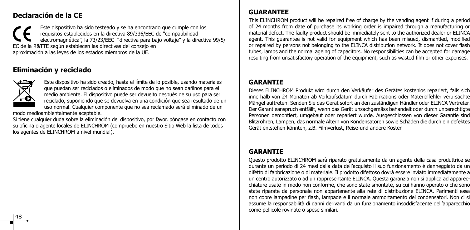 Declaraci&oacute;n de la CEEste dispositivo ha sido testeado y se ha encontrado que cumple con los requisitos establecidos en la directiva 89/336/EEC de &ldquo;compatibilidad electromagn&eacute;tica&rdquo;, la 73/23/EEC  &ldquo;directiva para bajo voltaje&rdquo; y la directiva 99/5/EC de la R&amp;TTE seg&uacute;n establecen las directivas del consejo en aproximaci&oacute;n a las leyes de los estados miembros de la UE.Eliminaci&oacute;n y recicladoEste dispositivo ha sido creado, hasta el l&iacute;mite de lo posible, usando materiales que puedan ser reciclados o eliminados de modo que no sean da&ntilde;inos para el medio ambiente. El dispositivo puede ser devuelto despu&eacute;s de su uso para ser reciclado, suponiendo que se devuelva en una condici&oacute;n que sea resultado de un uso normal. Cualquier componente que no sea reclamado ser&aacute; eliminado de un modo medioambientalmente aceptable.Si tiene cualquier duda sobre la eliminaci&oacute;n del dispositivo, por favor, p&oacute;ngase en contacto con su ocina o agente locales de ELINCHROM (compruebe en nuestro Sitio Web la lista de todos los agentes de ELINCHROM a nivel mundial).GUARANTEEThis ELINCHROM product will be repaired free of charge by the vending agent if during a period of 24 months from date of purchase its working order is impaired through a manufacturing or material defect. The faulty product should be immediately sent to the authorized dealer or ELINCA agent. This guarantee is not valid for equipment which has been misued, dismantled, modied or repaired by persons not belonging to the ELINCA distribution network. It does not cover ash tubes, lamps and the normal ageing of capacitors. No responsibilities can be accepted for damage resulting from unsatisfactoıy operation of the equipment, such as wasted lm or other expenses. GARANTIEDieses ELINCHROM Produkt wird durch den Verk&auml;ufer des Ger&auml;tes kostenlos repariert, falls sich innerhalb von 24 Monaten ab Verkaufsdatum durch Fabrikations oder Materialfehler verursachte M&auml;ngel auftreten. Senden Sie das Ger&auml;t sofort an den zust&auml;ndigen H&auml;ndler oder ELINCA Vertreter. Der Garantieanspruch entf&auml;llt, wenn das Ger&auml;t unsachgem&auml;ss behandelt oder durch unberechtigte Personen demontiert, umgebaut oder repariert wurde. Ausgeschlossen von dieser Garantie sind Blitzr&ouml;hren, Lampen, das normale Altern von Kondensatoren sowie Sch&auml;den die durch ein defektes Ger&auml;t entstehen k&ouml;nnten, z.B. Filmverlust, Reise-und andere KostenGARANTIEQuesto prodotto ELINCHROM sar&agrave; riparato gratuitamente da un agente della casa produttrice se durante un periodo di 24 mesi dalla data dell&rsquo;acquisto il suo funzionamento &egrave; danneggiato da un difetto di fabbricazione o di materiale. Il prodotto difettoso dovr&agrave; essere inviato immediatamente a un centro autorizzato o ad un rappresentante ELINCA. Questa garanzia non si applica ad apparec-chiature usate in modo non conforme, che sono state smontate, su cui hanno operato o che sono state riparate da personale non appartenente alla rete di distribuzione ELINCA. Parimenti essa non copre lampadine per ash, lampade e il normale ammortamento dei condensatori. Non ci si assume la responsabilit&agrave; di danni derivanti da un funzionamento insoddisfacente dell&rsquo;apparecchio come pellicole rovinate o spese similari. 48