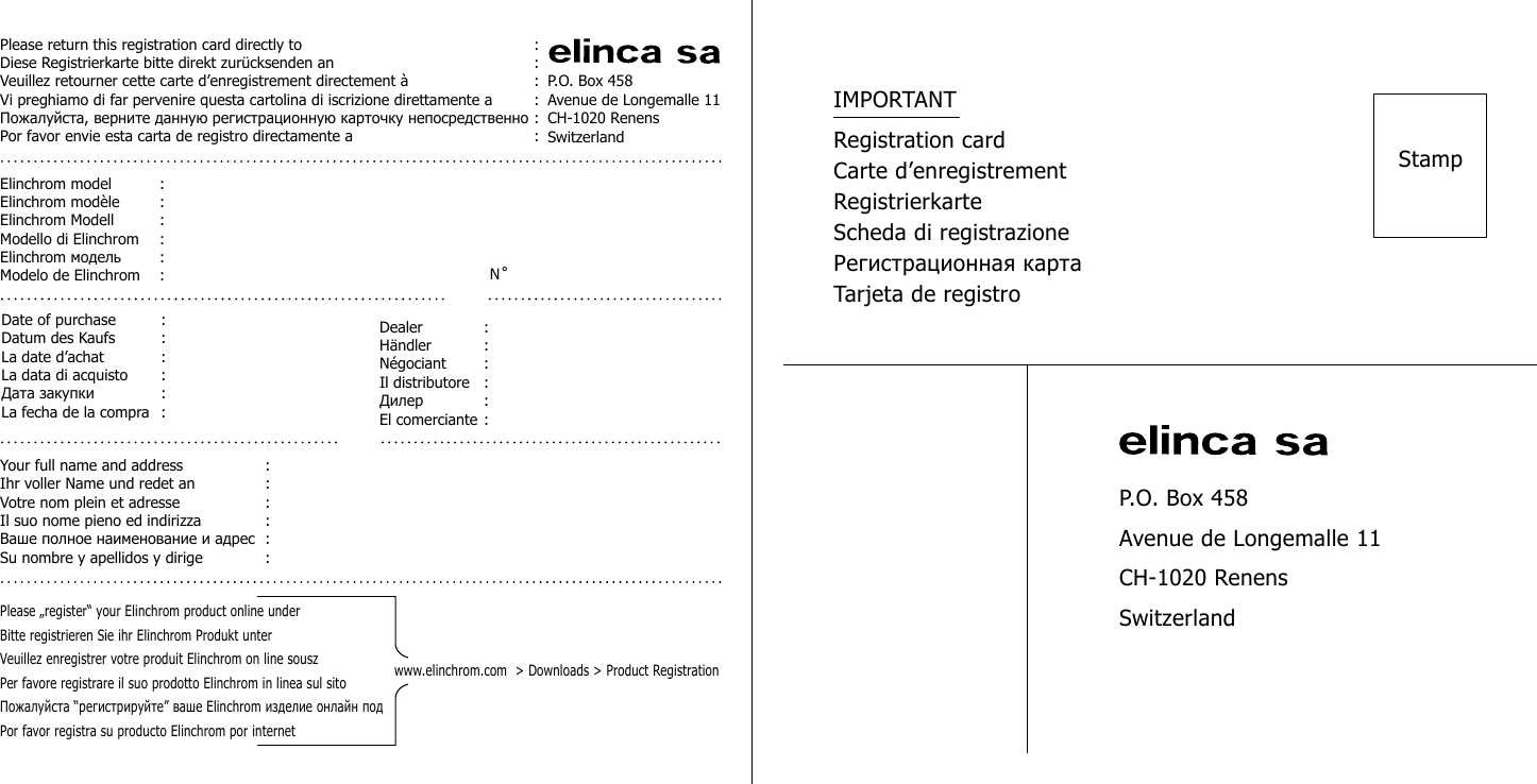 P.O. Box 458Avenue de Longemalle 11CH-1020 RenensSwitzerlandPlease return this registration card directly to  :Diese Registrierkarte bitte direkt zur&uuml;cksenden an  :Veuillez retourner cette carte d&rsquo;enregistrement directement &agrave;  :Vi preghiamo di far pervenire questa cartolina di iscrizione direttamente a  :Пожалуйста, верните данную регистрационную карточку непосредственно :Por favor envie esta carta de registro directamente a  :Elinchrom model  : Elinchrom mod&egrave;le  :Elinchrom Modell  :Modello di Elinchrom  :Elinchrom модель  : Modelo de Elinchrom  : N ̊ Date of purchase  : Datum des Kaufs  :La date d&rsquo;achat  :La data di acquisto  :Дата закупки  : La fecha de la compra  :Dealer  : H&auml;ndler  :N&eacute;gociant  :Il distributore  :Дилер  : El comerciante :Your full name and address  : Ihr voller Name und redet an  :Votre nom plein et adresse  :Il suo nome pieno ed indirizza  :Ваше полное наименование и адрес  : Su nombre y apellidos y dirige  :Please &bdquo;register&ldquo; your Elinchrom product online underBitte registrieren Sie ihr Elinchrom Produkt unterVeuillez enregistrer votre produit Elinchrom on line souszPer favore registrare il suo prodotto Elinchrom in linea sul sitoПожалуйста &ldquo;регистрируйте&rdquo; ваше Elinchrom изделие онлайн подPor favor registra su producto Elinchrom por internetwww.elinchrom.com  > Downloads > Product RegistrationP.O. Box 458Avenue de Longemalle 11CH-1020 RenensSwitzerlandStampIMPORTANTRegistration cardCarte d&rsquo;enregistrementRegistrierkarteScheda di registrazioneРегистрационная картаTarjeta de registro