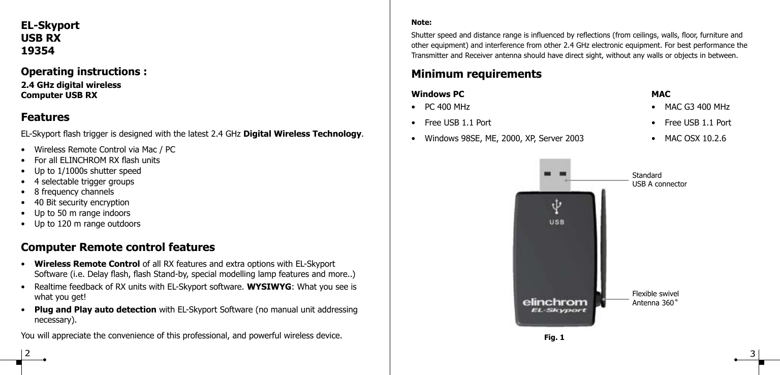 Fig. 1Note:Shutter speed and distance range is inuenced by reections (from ceilings, walls, oor, furniture and other equipment) and interference from other 2.4 GHz electronic equipment. For best performance the Transmitter and Receiver antenna should have direct sight, without any walls or objects in between.Minimum requirementsWindows PC MAC&bull;  PC 400 MHz  &bull;  MAC G3 400 MHz&bull;  Free USB 1.1 Port  &bull;  Free USB 1.1 Port&bull;  Windows 98SE, ME, 2000, XP, Server 2003  &bull;  MAC OSX 10.2.6EL-SkyportUSB RX19354Operating instructions :2.4 GHz digital wirelessComputer USB RXFeaturesEL-Skyport ash trigger is designed with the latest 2.4 GHz Digital Wireless Technology.&bull;  Wireless Remote Control via Mac / PC&bull;  For all ELINCHROM RX ash units&bull;  Up to 1/1000s shutter speed&bull;  4 selectable trigger groups&bull;  8 frequency channels&bull;  40 Bit security encryption&bull;  Up to 50 m range indoors&bull;  Up to 120 m range outdoorsComputer Remote control features&bull;  Wireless Remote Control of all RX features and extra options with EL-Skyport  Software (i.e. Delay ash, ash Stand-by, special modelling lamp features and more..)&bull;  Realtime feedback of RX units with EL-Skyport software. WYSIWYG: What you see is      what you get!&bull;  Plug and Play auto detection with EL-Skyport Software (no manual unit addressing  necessary).You will appreciate the convenience of this professional, and powerful wireless device.Flexible swivelAntenna 360 ̊StandardUSB A connector23