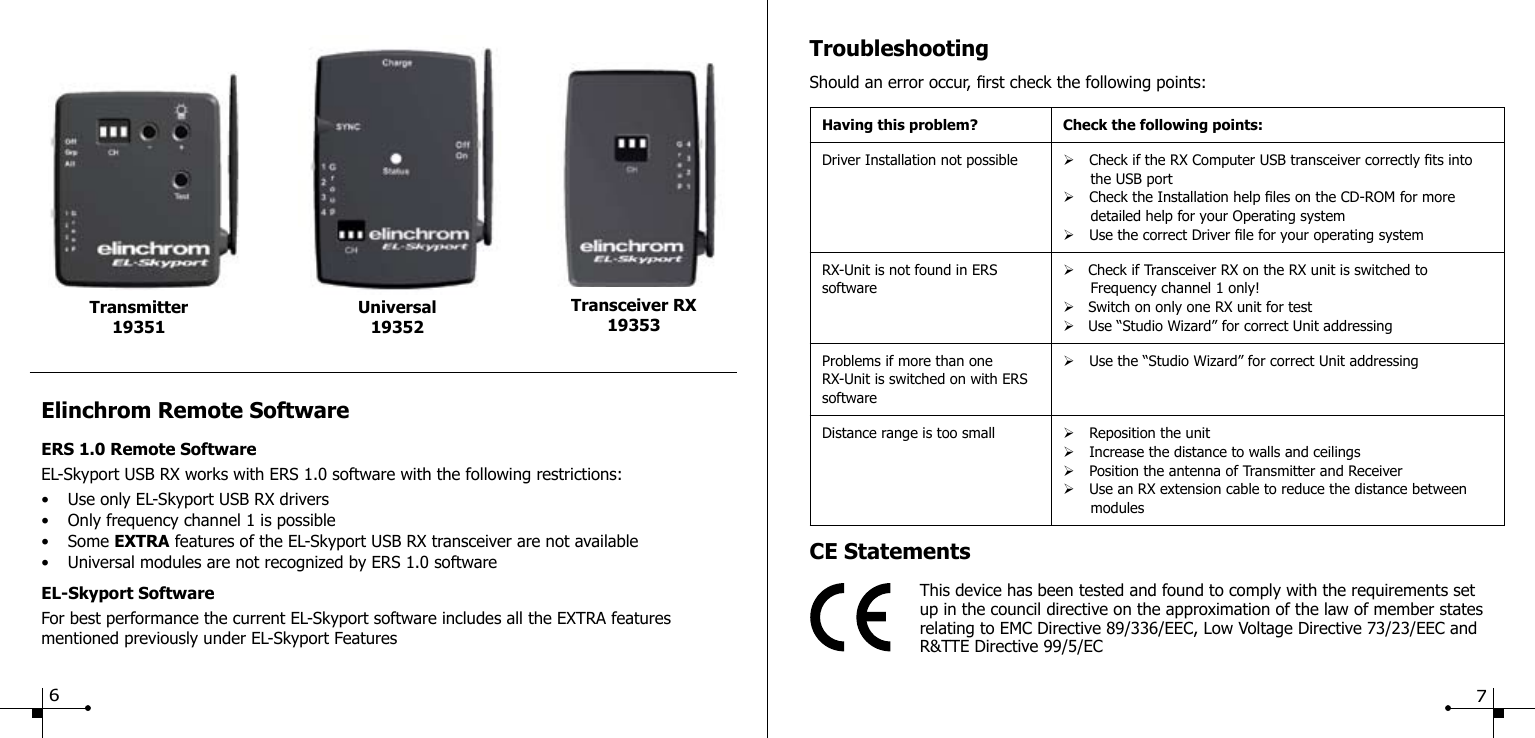 TroubleshootingShould an error occur, rst check the following points:Having this problem? Check the following points:Driver Installation not possible &Oslash; Check if the RX Computer USB transceiver correctly ts into      the USB port&Oslash; Check the Installation help les on the CD-ROM for more      detailed help for your Operating system&Oslash; Use the correct Driver le for your operating systemRX-Unit is not found in ERS software&Oslash;   Check if Transceiver RX on the RX unit is switched to      Frequency channel 1 only!&Oslash;   Switch on only one RX unit for test&Oslash;   Use &ldquo;Studio Wizard&rdquo; for correct Unit addressingProblems if more than one RX-Unit is switched on with ERS software&Oslash; Use the &ldquo;Studio Wizard&rdquo; for correct Unit addressingDistance range is too small &Oslash; Reposition the unit&Oslash; Increase the distance to walls and ceilings&Oslash; Position the antenna of Transmitter and Receiver&Oslash; Use an RX extension cable to reduce the distance between       modulesCE StatementsThis device has been tested and found to comply with the requirements setup in the council directive on the approximation of the law of member states relating to EMC Directive 89/336/EEC, Low Voltage Directive 73/23/EEC and R&amp;TTE Directive 99/5/ECElinchrom Remote SoftwareERS 1.0 Remote SoftwareEL-Skyport USB RX works with ERS 1.0 software with the following restrictions:&bull;  Use only EL-Skyport USB RX drivers&bull;  Only frequency channel 1 is possible&bull;  Some EXTRA features of the EL-Skyport USB RX transceiver are not available&bull;  Universal modules are not recognized by ERS 1.0 softwareEL-Skyport SoftwareFor best performance the current EL-Skyport software includes all the EXTRA featuresmentioned previously under EL-Skyport FeaturesUniversal19352Transmitter 19351Transceiver RX1935367