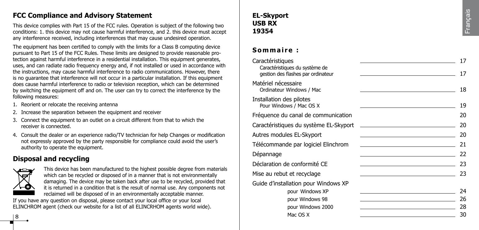 FCC Compliance and Advisory StatementThis device complies with Part 15 of the FCC rules. Operation is subject of the following two conditions: 1. this device may not cause harmful interference, and 2. this device must accept any interference received, including interferences that may cause undesired operation.The equipment has been certied to comply with the limits for a Class B computing device pursuant to Part 15 of the FCC Rules. These limits are designed to provide reasonable pro-tection against harmful interference in a residential installation. This equipment generates, uses, and can radiate radio frequency energy and, if not installed or used in accordance with the instructions, may cause harmful interference to radio communications. However, there is no guarantee that interference will not occur in a particular installation. If this equipment does cause harmful interference to radio or television reception, which can be determined by switching the equipment off and on. The user can try to correct the interference by the following measures:1.  Reorient or relocate the receiving antenna2.  Increase the separation between the equipment and receiver3.  Connect the equipment to an outlet on a circuit different from that to which the      receiver is connected.4.  Consult the dealer or an experience radio/TV technician for help Changes or modication    not expressly approved by the party responsible for compliance could avoid the user&rsquo;s      authority to operate the equipment.Disposal and recycling                    This device has been manufactured to the highest possible degree from materials    which can be recycled or disposed of in a manner that is not environmentally damaging. The device may be taken back after use to be recycled, provided that it is returned in a condition that is the result of normal use. Any components not reclaimed will be disposed of in an environmentally acceptable manner.If you have any question on disposal, please contact your local ofce or your local ELINCHROM agent (check our website for a list of all ELINCRHOM agents world wide).8EL-SkyportUSB RX19354Sommaire :Caract&eacute;ristiques  17 Caract&eacute;ristiques du syst&egrave;me de   gestion des ashes par ordinateur  17Mat&eacute;riel n&eacute;cessaire Ordinateur Windows / Mac  18Installation des pilotes Pour Windows / Mac OS X  19Fr&eacute;quence du canal de communication  20Caract&eacute;ristiques du syst&egrave;me EL-Skyport  20Autres modules EL-Skyport  20T&eacute;l&eacute;commande par logiciel Elinchrom  21D&eacute;pannage    22D&eacute;claration de conformit&eacute; CE  23Mise au rebut et recyclage  23Guide d&rsquo;installation pour Windows XP     pour Windows XP   24    pour Windows 98   26    pour Windows 2000   28    Mac OS X    30
