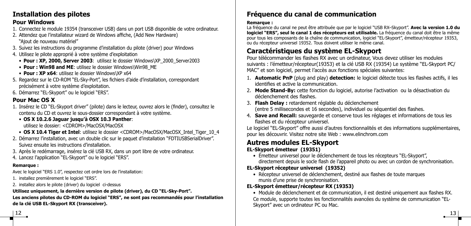 Installation des pilotesPour Windows1.  Connectez le module 19354 (transceiver USB) dans un port USB disponible de votre ordinateur.2.  Attendez que l&rsquo;installateur wizard de Windows afche, (Add New Hardware)   &ldquo;Ajout de nouveau mat&eacute;riel&rdquo;3.  Suivez les instructions du programme d&rsquo;installation du pilote (driver) pour Windows4.  Utilisez le pilote appropri&eacute; &agrave; votre syst&egrave;me d&rsquo;exploitation  &bull;  Pour : XP, 2000, Server 2003:  utilisez le dossier Windows\XP_2000_Server2003  &bull;  Pour : Win98 and ME: utilisez le dossier Windows\Win98_ME  &bull;  Pour : XP x64: utilisez le dossier Windows\XP x64 5.  Regardez sur le CD-ROM &ldquo;EL-Sky-Port&rdquo;, les chiers d&rsquo;aide d&rsquo;installation, correspondant   pr&eacute;cis&eacute;ment &agrave; votre syst&egrave;me d&rsquo;exploitation.6.  D&eacute;marrez &ldquo;EL-Skyport&rdquo; ou le logiciel &ldquo;ERS&rdquo;.Pour Mac OS X1.  Ins&eacute;rez le CD &ldquo;EL-Skyport driver&rdquo; (pilote) dans le lecteur, ouvrez alors le (nder), consultez le      contenu du CD et ouvrez le sous-dossier correspondant &agrave; votre syst&egrave;me.  &bull;  OS X 10.2.6 Jaguar jusqu&rsquo;&agrave; OSX 10.3 Panther:     utilisez le dossier: <CDROM>/MacOSX/MacOSX  &bull;  OS X 10.4 Tiger et Intel: utilisez le dossier <CDROM>/MacOSX/MacOSX_Intel_Tiger_10_42.  D&eacute;marrez l&rsquo;installation, avec un double clic sur le paquet d&rsquo;installation &ldquo;FDTIUSBSerialDriver&rdquo;.      Suivez ensuite les instructions d&rsquo;installation.3.  Apr&egrave;s le red&eacute;marrage, ins&eacute;rez la cl&eacute; USB RX, dans un port libre de votre ordinateur.4.  Lancez l&rsquo;application &ldquo;EL-Skyport&rdquo; ou le logiciel &ldquo;ERS&rdquo;.Remarque :Avec le logiciel &ldquo;ERS 1.0&rdquo;, respectez cet ordre lors de l&rsquo;installation:1.  installez premi&egrave;rement le logiciel &ldquo;ERS&rdquo;.2.  installez alors le pilote (driver) du logiciel  ci-dessusUtilisez uniquement, la derni&egrave;re version de pilote (driver), du CD &ldquo;EL-Sky-Port&rdquo;.Les anciens pilotes du CD-ROM du logiciel &ldquo;ERS&rdquo;, ne sont pas recommand&eacute;s pour l&rsquo;installation de la cl&eacute; USB EL-Skyport RX (transceiver).Fr&eacute;quence du canal de communicationRemarque :La fr&eacute;quence du canal ne peut &ecirc;tre attribu&eacute;e que par le logiciel &ldquo;USB RX&ndash;Skyport&rdquo;. Avec la version 1.0 du logiciel &ldquo;ERS&rdquo;, seul le canal 1 des r&eacute;cepteurs est utilisable. La fr&eacute;quence du canal doit &ecirc;tre la m&ecirc;me pour tous les composants de la cha&icirc;ne de communication, logiciel &ldquo;EL-Skyport&rdquo;, &eacute;metteur/r&eacute;cepteur 19353, ou du r&eacute;cepteur universel 19352. Tous doivent utiliser le m&ecirc;me canal.Caract&eacute;ristiques du syst&egrave;me EL-SkyportPour t&eacute;l&eacute;commander les ashes RX avec un ordinateur, Vous devez utiliser les modules suivants : l&rsquo;&eacute;metteur/r&eacute;cepteur(19353) et la cl&eacute; USB RX (19354) Le syst&egrave;me &ldquo;EL-Skyport PC/MAC&rdquo; et son logiciel, permet l&rsquo;acc&egrave;s aux fonctions sp&eacute;ciales suivantes:1.  Automatic PnP (plug and play) detection: le logiciel d&eacute;tecte tous les ashes actifs, il les    identies et active la communication.2.  Mode Stand-By: cette fonction du logiciel, autorise l&rsquo;activation  ou la d&eacute;sactivation du      d&eacute;clenchement des ashes.3.  Flash Delay : retardement r&eacute;glable du d&eacute;clenchement   (entre 5 millisecondes et 16 secondes), individuel ou s&eacute;quentiel des ashes.4.  Save and Recall: sauvegarde et conserve tous les r&eacute;glages et informations de tous les     ashes et du r&eacute;cepteur universel.Le logiciel &ldquo;EL-Skyport&rdquo; offre aussi d&rsquo;autres fonctionnalit&eacute;s et des informations suppl&eacute;mentaires, pour les d&eacute;couvrir. Visitez notre site Web : www.elinchrom.comAutres modules EL-SkyportEL-Skyport &eacute;metteur  (19351)  &bull;  &Eacute;metteur universel pour le d&eacute;clenchement de tous les r&eacute;cepteurs &ldquo;EL-Skyport&rdquo;,     directement depuis le socle ash de l&rsquo;appareil photo ou avec un cordon de synchronisation.EL-Skyport r&eacute;cepteur universel  (19352)  &bull;  R&eacute;cepteur universel de d&eacute;clenchement, destin&eacute; aux ashes de toute marques     munis d&rsquo;une prise de synchronisation.EL-Skyport &eacute;metteur/r&eacute;cepteur RX (19353)  &bull;  Module de d&eacute;clenchement et de communication, il est destin&eacute; uniquement aux ashes RX.    Ce module, supporte toutes les fonctionnalit&eacute;s avanc&eacute;es du syst&egrave;me de communication &ldquo;EL-     Skyport&rdquo; avec un ordinateur PC ou Mac.  12 13