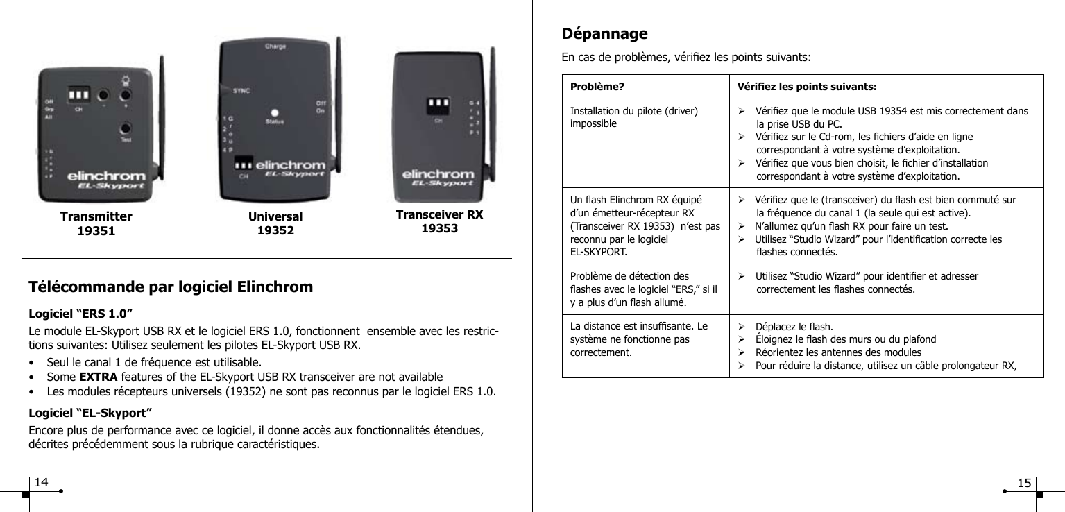 T&eacute;l&eacute;commande par logiciel ElinchromLogiciel &ldquo;ERS 1.0&rdquo;Le module EL-Skyport USB RX et le logiciel ERS 1.0, fonctionnent  ensemble avec les restric-tions suivantes: Utilisez seulement les pilotes EL-Skyport USB RX.&bull;  Seul le canal 1 de fr&eacute;quence est utilisable.&bull;  Some EXTRA features of the EL-Skyport USB RX transceiver are not available&bull;  Les modules r&eacute;cepteurs universels (19352) ne sont pas reconnus par le logiciel ERS 1.0.Logiciel &ldquo;EL-Skyport&rdquo;Encore plus de performance avec ce logiciel, il donne acc&egrave;s aux fonctionnalit&eacute;s &eacute;tendues, d&eacute;crites pr&eacute;c&eacute;demment sous la rubrique caract&eacute;ristiques.Universal19352Transmitter 19351Transceiver RX19353D&eacute;pannageEn cas de probl&egrave;mes, v&eacute;riez les points suivants:Probl&egrave;me? V&eacute;riez les points suivants:Installation du pilote (driver) impossible&Oslash; V&eacute;riez que le module USB 19354 est mis correctement dans            la prise USB du PC.&Oslash; V&eacute;riez sur le Cd-rom, les chiers d&rsquo;aide en ligne       correspondant &agrave; votre syst&egrave;me d&rsquo;exploitation.&Oslash; V&eacute;riez que vous bien choisit, le chier d&rsquo;installation       correspondant &agrave; votre syst&egrave;me d&rsquo;exploitation.Un ash Elinchrom RX &eacute;quip&eacute; d&rsquo;un &eacute;metteur-r&eacute;cepteur RX (Transceiver RX 19353)  n&rsquo;est pas reconnu par le logiciel EL-SKYPORT.&Oslash;   V&eacute;riez que le (transceiver) du ash est bien commut&eacute; sur       la fr&eacute;quence du canal 1 (la seule qui est active).&Oslash;   N&rsquo;allumez qu&rsquo;un ash RX pour faire un test.&Oslash;   Utilisez &ldquo;Studio Wizard&rdquo; pour l&rsquo;identication correcte les       ashes connect&eacute;s.Probl&egrave;me de d&eacute;tection des ashes avec le logiciel &ldquo;ERS,&rdquo; si il y a plus d&rsquo;un ash allum&eacute;. &Oslash; Utilisez &ldquo;Studio Wizard&rdquo; pour identier et adresser       correctement les ashes connect&eacute;s.La distance est insufsante. Le syst&egrave;me ne fonctionne pas correctement.&Oslash; D&eacute;placez le ash.&Oslash; &Eacute;loignez le ash des murs ou du plafond&Oslash; R&eacute;orientez les antennes des modules&Oslash; Pour r&eacute;duire la distance, utilisez un c&acirc;ble prolongateur RX, 14 15