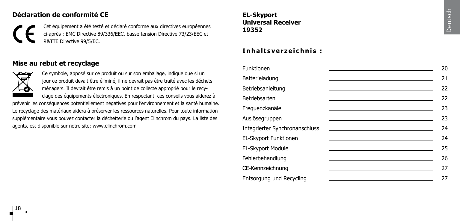 D&eacute;claration de conformit&eacute; CECet &eacute;quipement a &eacute;t&eacute; test&eacute; et d&eacute;clar&eacute; conforme aux directives europ&eacute;ennes ci-apr&egrave;s : EMC Directive 89/336/EEC, basse tension Directive 73/23/EEC et  R&amp;TTE Directive 99/5/EC.Mise au rebut et recyclage                    Ce symbole, appos&eacute; sur ce produit ou sur son emballage, indique que si un jour ce produit devait &ecirc;tre &eacute;limin&eacute;, il ne devrait pas &ecirc;tre trait&eacute; avec les d&eacute;chets m&eacute;nagers. Il devrait &ecirc;tre remis &agrave; un point de collecte appropri&eacute; pour le recy-clage des &eacute;quipements &eacute;lectroniques. En respectant  ces conseils vous aiderez &agrave; pr&eacute;venir les cons&eacute;quences potentiellement n&eacute;gatives pour l&rsquo;environnement et la sant&eacute; humaine. Le recyclage des mat&eacute;riaux aidera &agrave; pr&eacute;server les ressources naturelles. Pour toute information suppl&eacute;mentaire vous pouvez contacter la d&eacute;chetterie ou l&rsquo;agent Elinchrom du pays. La liste des agents, est disponible sur notre site: www.elinchrom.comEL-SkyportUniversal Receiver19352Inhaltsverzeichnis :Funktionen  20Batterieladung  21Betriebsanleitung  22Betriebsarten  22Frequenzkan&auml;le  23Ausl&ouml;segruppen  23Integrierter Synchronanschluss  24EL-Skyport Funktionen  24EL-Skyport Module  25Fehlerbehandlung  26CE-Kennzeichnung  27Entsorgung und Recycling  27Deutsch18