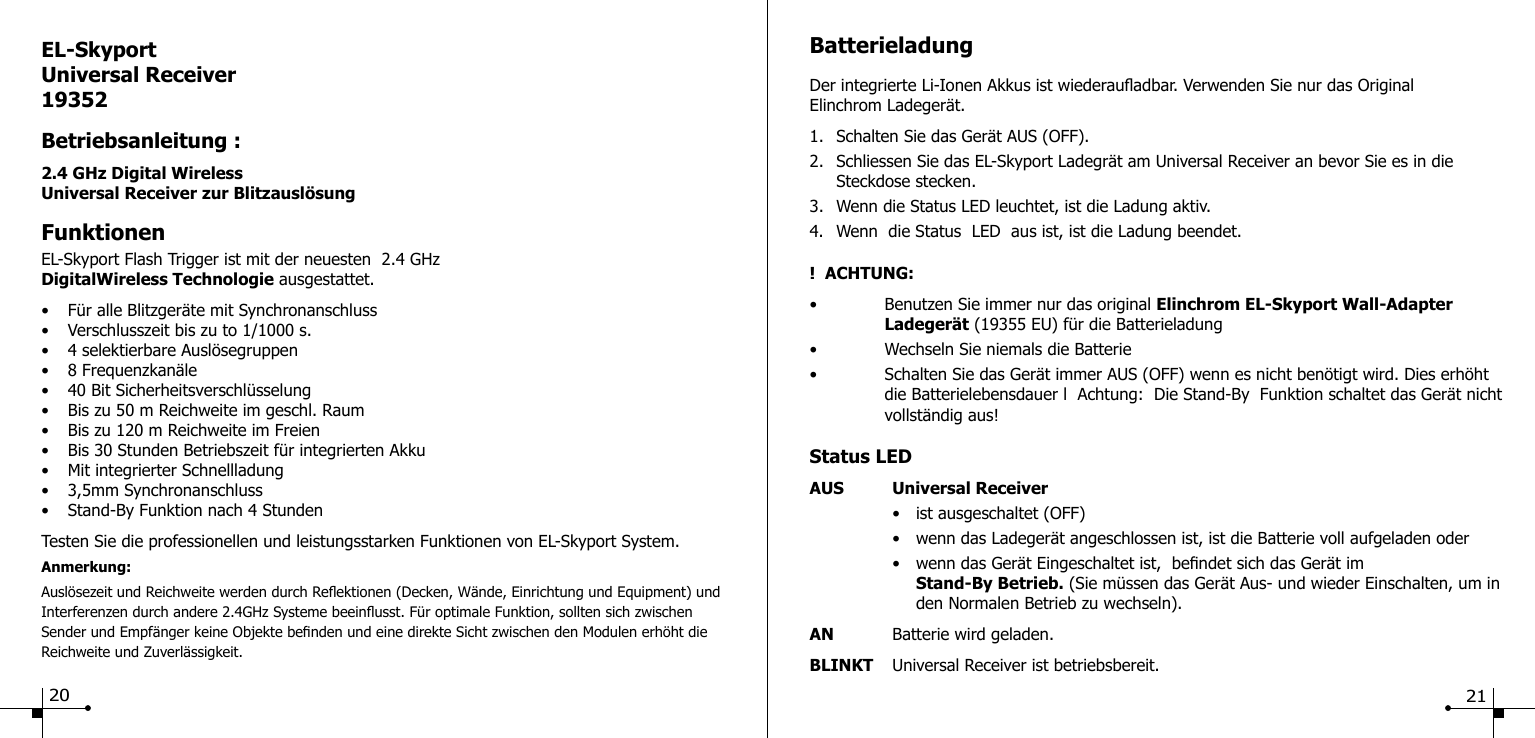 EL-SkyportUniversal Receiver19352Betriebsanleitung :2.4 GHz Digital WirelessUniversal Receiver zur Blitzausl&ouml;sungFunktionenEL-Skyport Flash Trigger ist mit der neuesten  2.4 GHz DigitalWireless Technologie ausgestattet.&bull;  F&uuml;r alle Blitzger&auml;te mit Synchronanschluss&bull;  Verschlusszeit bis zu to 1/1000 s.&bull;  4 selektierbare Ausl&ouml;segruppen&bull;  8 Frequenzkan&auml;le&bull;  40 Bit Sicherheitsverschl&uuml;sselung&bull;  Bis zu 50 m Reichweite im geschl. Raum&bull;  Bis zu 120 m Reichweite im Freien&bull;  Bis 30 Stunden Betriebszeit f&uuml;r integrierten Akku&bull;  Mit integrierter Schnellladung&bull;  3,5mm Synchronanschluss&bull;  Stand-By Funktion nach 4 StundenTesten Sie die professionellen und leistungsstarken Funktionen von EL-Skyport System.Anmerkung: Ausl&ouml;sezeit und Reichweite werden durch Reektionen (Decken, W&auml;nde, Einrichtung und Equipment) und Interferenzen durch andere 2.4GHz Systeme beeinusst. F&uuml;r optimale Funktion, sollten sich zwischen Sender und Empf&auml;nger keine Objekte benden und eine direkte Sicht zwischen den Modulen erh&ouml;ht die Reichweite und Zuverl&auml;ssigkeit.BatterieladungDer integrierte Li-Ionen Akkus ist wiederauadbar. Verwenden Sie nur das Original Elinchrom Ladeger&auml;t.1.  Schalten Sie das Ger&auml;t AUS (OFF).2.  Schliessen Sie das EL-Skyport Ladegr&auml;t am Universal Receiver an bevor Sie es in die   Steckdose stecken.3.  Wenn die Status LED leuchtet, ist die Ladung aktiv.4.  Wenn  die Status  LED  aus ist, ist die Ladung beendet.!  ACHTUNG: &bull;  Benutzen Sie immer nur das original Elinchrom EL-Skyport Wall-Adapter   Ladeger&auml;t (19355 EU) f&uuml;r die Batterieladung&bull;  Wechseln Sie niemals die Batterie&bull;  Schalten Sie das Ger&auml;t immer AUS (OFF) wenn es nicht ben&ouml;tigt wird. Dies erh&ouml;ht    die Batterielebensdauer l  Achtung:  Die Stand-By  Funktion schaltet das Ger&auml;t nicht    vollst&auml;ndig aus!Status LEDAUS  Universal Receiver  &bull;  ist ausgeschaltet (OFF)  &bull;  wenn das Ladeger&auml;t angeschlossen ist, ist die Batterie voll aufgeladen oder  &bull;  wenn das Ger&auml;t Eingeschaltet ist,  bendet sich das Ger&auml;t im     Stand-By Betrieb. (Sie m&uuml;ssen das Ger&auml;t Aus- und wieder Einschalten, um in      den Normalen Betrieb zu wechseln).AN  Batterie wird geladen.BLINKT  Universal Receiver ist betriebsbereit.20 21
