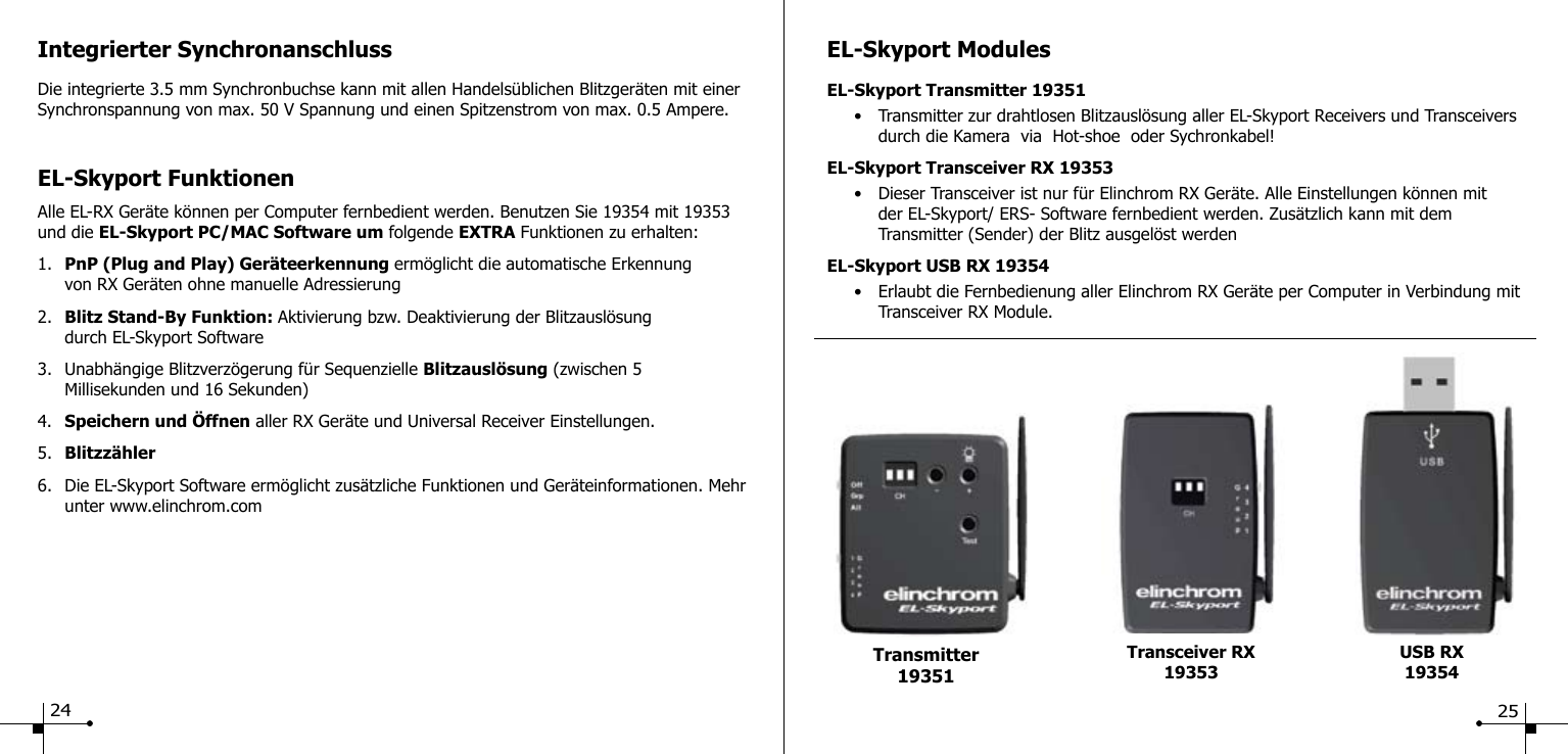 Integrierter SynchronanschlussDie integrierte 3.5 mm Synchronbuchse kann mit allen Handels&uuml;blichen Blitzger&auml;ten mit einer Synchronspannung von max. 50 V Spannung und einen Spitzenstrom von max. 0.5 Ampere.EL-Skyport FunktionenAlle EL-RX Ger&auml;te k&ouml;nnen per Computer fernbedient werden. Benutzen Sie 19354 mit 19353 und die EL-Skyport PC/MAC Software um folgende EXTRA Funktionen zu erhalten:1.  PnP (Plug and Play) Ger&auml;teerkennung erm&ouml;glicht die automatische Erkennung      von RX Ger&auml;ten ohne manuelle Adressierung2.  Blitz Stand-By Funktion: Aktivierung bzw. Deaktivierung der Blitzausl&ouml;sung      durch EL-Skyport Software3.  Unabh&auml;ngige Blitzverz&ouml;gerung f&uuml;r Sequenzielle Blitzausl&ouml;sung (zwischen 5   Millisekunden und 16 Sekunden)4.  Speichern und &Ouml;ffnen aller RX Ger&auml;te und Universal Receiver Einstellungen.5.  Blitzz&auml;hler6.  Die EL-Skyport Software erm&ouml;glicht zus&auml;tzliche Funktionen und Ger&auml;teinformationen. Mehr    unter www.elinchrom.comEL-Skyport ModulesEL-Skyport Transmitter 19351  &bull;  Transmitter zur drahtlosen Blitzausl&ouml;sung aller EL-Skyport Receivers und Transceivers      durch die Kamera  via  Hot-shoe  oder Sychronkabel!EL-Skyport Transceiver RX 19353  &bull;  Dieser Transceiver ist nur f&uuml;r Elinchrom RX Ger&auml;te. Alle Einstellungen k&ouml;nnen mit        der EL-Skyport/ ERS- Software fernbedient werden. Zus&auml;tzlich kann mit dem        Transmitter (Sender) der Blitz ausgel&ouml;st werdenEL-Skyport USB RX 19354  &bull;  Erlaubt die Fernbedienung aller Elinchrom RX Ger&auml;te per Computer in Verbindung mit      Transceiver RX Module.USB RX19354Transmitter 19351Transceiver RX1935324 25
