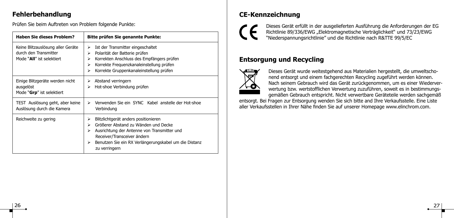 FehlerbehandlungPr&uuml;fen Sie beim Auftreten von Problem folgende Punkte:Haben Sie dieses Problem? Bitte pr&uuml;fen Sie genannte Punkte:Keine Blitzausl&ouml;sung aller Ger&auml;te durch den TransmitterMode &ldquo;All&rdquo; ist selektiert&Oslash;Ist der Transmitter eingeschaltet&Oslash;Polarit&auml;t der Batterie pr&uuml;fen&Oslash;Korrekten Anschluss des Empf&auml;ngers pr&uuml;fen&Oslash;Korrekte Frequenzkanaleinstellung pr&uuml;fen&Oslash;Korrekte Gruppenkanaleinstellung pr&uuml;fenEinige Blitzger&auml;te werden nicht ausgel&ouml;stMode &ldquo;Grp&rdquo; ist selektiert&Oslash;   Abstand verringern&Oslash;   Hot-shoe Verbindung pr&uuml;fenTEST  Ausl&ouml;sung geht, aber keine Ausl&ouml;sung durch die Kamera&Oslash;Verwenden Sie ein  SYNC   Kabel  anstelle der Hot-shoe         VerbindungReichweite zu gering &Oslash;Blitzlichtger&auml;t anders positionieren&Oslash;Gr&ouml;&szlig;erer Abstand zu W&auml;nden und Decke&Oslash;Ausrichtung der Antenne von Transmitter und       Receiver/Transceiver &auml;ndern&Oslash;Benutzen Sie ein RX Verl&auml;ngerungskabel um die Distanz       zu verringernCE-KennzeichnungDieses Ger&auml;t erf&uuml;llt in der ausgelieferten Ausf&uuml;hrung die Anforderungen der EG Richtlinie 89/336/EWG &bdquo;Elektromagnetische Vertr&auml;glichkeit&ldquo; und 73/23/EWG &ldquo;Niederspannungsrichtlinie&rdquo; und die Richtlinie nach R&amp;TTE 99/5/ECEntsorgung und RecyclingDieses Ger&auml;t wurde weitestgehend aus Materialien hergestellt, die umweltscho-nend entsorgt und einem fachgerechten Recycling zugef&uuml;hrt werden k&ouml;nnen. Nach seinem Gebrauch wird das Ger&auml;t zur&uuml;ckgenommen, um es einer Wiederver-wertung bzw. wertstofichen Verwertung zuzuf&uuml;hren, soweit es in bestimmungs-gem&auml;&szlig;en Gebrauch entspricht. Nicht verwertbare Ger&auml;teteile werden sachgem&auml;&szlig; entsorgt. Bei Fragen zur Entsorgung wenden Sie sich bitte and Ihre Verkaufsstelle. Eine Liste aller Verkaufsstellen in Ihrer N&auml;he nden Sie auf unserer Homepage www.elinchrom.com.26 27