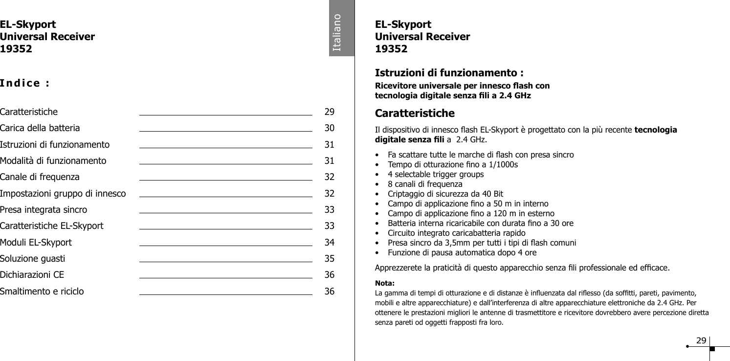 EL-SkyportUniversal Receiver19352Indice :Caratteristiche  29Carica della batteria  30Istruzioni di funzionamento  31Modalit&agrave; di funzionamento  31Canale di frequenza  32Impostazioni gruppo di innesco  32Presa integrata sincro  33Caratteristiche EL-Skyport  33Moduli EL-Skyport  34Soluzione guasti  35Dichiarazioni CE  36Smaltimento e riciclo  36ItalianoEL-SkyportUniversal Receiver19352Istruzioni di funzionamento :Ricevitore universale per innesco ash con  tecnologia digitale senza li a 2.4 GHz CaratteristicheIl dispositivo di innesco ash EL-Skyport &egrave; progettato con la pi&ugrave; recente tecnologia  digitale senza li a  2.4 GHz.&bull;  Fa scattare tutte le marche di ash con presa sincro &bull;  Tempo di otturazione no a 1/1000s &bull;  4 selectable trigger groups&bull;  8 canali di frequenza&bull;  Criptaggio di sicurezza da 40 Bit&bull;  Campo di applicazione no a 50 m in interno &bull;  Campo di applicazione no a 120 m in esterno&bull;  Batteria interna ricaricabile con durata no a 30 ore&bull;  Circuito integrato caricabatteria rapido&bull;  Presa sincro da 3,5mm per tutti i tipi di ash comuni &bull;  Funzione di pausa automatica dopo 4 ore Apprezzerete la praticit&agrave; di questo apparecchio senza li professionale ed efcace.Nota: La gamma di tempi di otturazione e di distanze &egrave; inuenzata dal riesso (da softti, pareti, pavimento, mobili e altre apparecchiature) e dall&rsquo;interferenza di altre apparecchiature elettroniche da 2.4 GHz. Per ottenere le prestazioni migliori le antenne di trasmettitore e ricevitore dovrebbero avere percezione diretta senza pareti od oggetti frapposti fra loro.29
